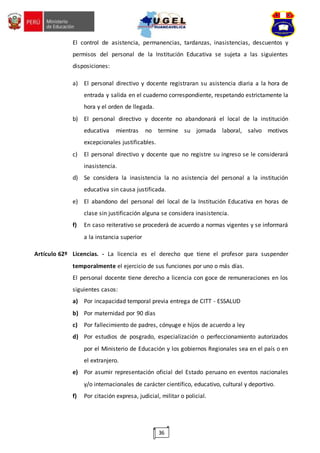 36
El control de asistencia, permanencias, tardanzas, inasistencias, descuentos y
permisos del personal de la Institución Educativa se sujeta a las siguientes
disposiciones:
a) El personal directivo y docente registraran su asistencia diaria a la hora de
entrada y salida en el cuaderno correspondiente, respetando estrictamente la
hora y el orden de llegada.
b) El personal directivo y docente no abandonará el local de la institución
educativa mientras no termine su jornada laboral, salvo motivos
excepcionales justificables.
c) El personal directivo y docente que no registre su ingreso se le considerará
inasistencia.
d) Se considera la inasistencia la no asistencia del personal a la institución
educativa sin causa justificada.
e) El abandono del personal del local de la Institución Educativa en horas de
clase sin justificación alguna se considera inasistencia.
f) En caso reiterativo se procederá de acuerdo a normas vigentes y se informará
a la instancia superior
Artículo 62º Licencias. - La licencia es el derecho que tiene el profesor para suspender
temporalmente el ejercicio de sus funciones por uno o más días.
El personal docente tiene derecho a licencia con goce de remuneraciones en los
siguientes casos:
a) Por incapacidad temporal previa entrega de CITT - ESSALUD
b) Por maternidad por 90 días
c) Por fallecimiento de padres, cónyuge e hijos de acuerdo a ley
d) Por estudios de posgrado, especialización o perfeccionamiento autorizados
por el Ministerio de Educación y los gobiernos Regionales sea en el país o en
el extranjero.
e) Por asumir representación oficial del Estado peruano en eventos nacionales
y/o internacionales de carácter científico, educativo, cultural y deportivo.
f) Por citación expresa, judicial, militar o policial.
 