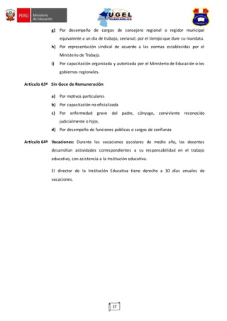 37
g) Por desempeño de cargos de consejero regional o regidor municipal
equivalente a un día de trabajo, semanal, por el tiempo que dure su mandato.
h) Por representación sindical de acuerdo a las normas establecidas por el
Ministerio de Trabajo.
i) Por capacitación organizada y autorizada por el Ministerio de Educación o los
gobiernos regionales.
Artículo 63º Sin Goce de Remuneración
a) Por motivos particulares
b) Por capacitación no oficializada
c) Por enfermedad grave del padre, cónyuge, conviviente reconocido
judicialmente o hijos.
d) Por desempeño de funciones públicas o cargos de confianza
Artículo 64º Vacaciones: Durante las vacaciones escolares de medio año, los docentes
desarrollan actividades correspondientes a su responsabilidad en el trabajo
educativo, con asistencia a la Institución educativa.
El director de la Institución Educativa tiene derecho a 30 días anuales de
vacaciones.
 