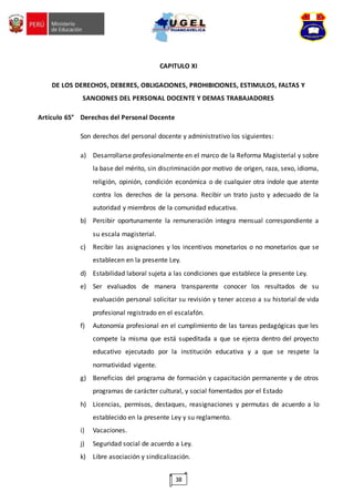 38
CAPITULO XI
DE LOS DERECHOS, DEBERES, OBLIGACIONES, PROHIBICIONES, ESTIMULOS, FALTAS Y
SANCIONES DEL PERSONAL DOCENTE Y DEMAS TRABAJADORES
Artículo 65° Derechos del Personal Docente
Son derechos del personal docente y administrativo los siguientes:
a) Desarrollarse profesionalmente en el marco de la Reforma Magisterial y sobre
la base del mérito, sin discriminación por motivo de origen, raza, sexo, idioma,
religión, opinión, condición económica o de cualquier otra índole que atente
contra los derechos de la persona. Recibir un trato justo y adecuado de la
autoridad y miembros de la comunidad educativa.
b) Percibir oportunamente la remuneración integra mensual correspondiente a
su escala magisterial.
c) Recibir las asignaciones y los incentivos monetarios o no monetarios que se
establecen en la presente Ley.
d) Estabilidad laboral sujeta a las condiciones que establece la presente Ley.
e) Ser evaluados de manera transparente conocer los resultados de su
evaluación personal solicitar su revisión y tener acceso a su historial de vida
profesional registrado en el escalafón.
f) Autonomía profesional en el cumplimiento de las tareas pedagógicas que les
compete la misma que está supeditada a que se ejerza dentro del proyecto
educativo ejecutado por la institución educativa y a que se respete la
normatividad vigente.
g) Beneficios del programa de formación y capacitación permanente y de otros
programas de carácter cultural, y social fomentados por el Estado
h) Licencias, permisos, destaques, reasignaciones y permutas de acuerdo a lo
establecido en la presente Ley y su reglamento.
i) Vacaciones.
j) Seguridad social de acuerdo a Ley.
k) Libre asociación y sindicalización.
 