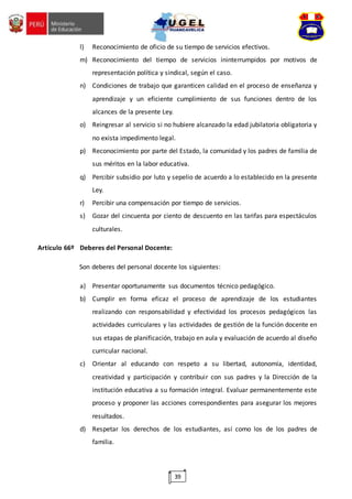 39
l) Reconocimiento de oficio de su tiempo de servicios efectivos.
m) Reconocimiento del tiempo de servicios ininterrumpidos por motivos de
representación política y sindical, según el caso.
n) Condiciones de trabajo que garanticen calidad en el proceso de enseñanza y
aprendizaje y un eficiente cumplimiento de sus funciones dentro de los
alcances de la presente Ley.
o) Reingresar al servicio si no hubiere alcanzado la edad jubilatoria obligatoria y
no exista impedimento legal.
p) Reconocimiento por parte del Estado, la comunidad y los padres de familia de
sus méritos en la labor educativa.
q) Percibir subsidio por luto y sepelio de acuerdo a lo establecido en la presente
Ley.
r) Percibir una compensación por tiempo de servicios.
s) Gozar del cincuenta por ciento de descuento en las tarifas para espectáculos
culturales.
Artículo 66º Deberes del Personal Docente:
Son deberes del personal docente los siguientes:
a) Presentar oportunamente sus documentos técnico pedagógico.
b) Cumplir en forma eficaz el proceso de aprendizaje de los estudiantes
realizando con responsabilidad y efectividad los procesos pedagógicos las
actividades curriculares y las actividades de gestión de la función docente en
sus etapas de planificación, trabajo en aula y evaluación de acuerdo al diseño
curricular nacional.
c) Orientar al educando con respeto a su libertad, autonomía, identidad,
creatividad y participación y contribuir con sus padres y la Dirección de la
institución educativa a su formación integral. Evaluar permanentemente este
proceso y proponer las acciones correspondientes para asegurar los mejores
resultados.
d) Respetar los derechos de los estudiantes, así como los de los padres de
familia.
 