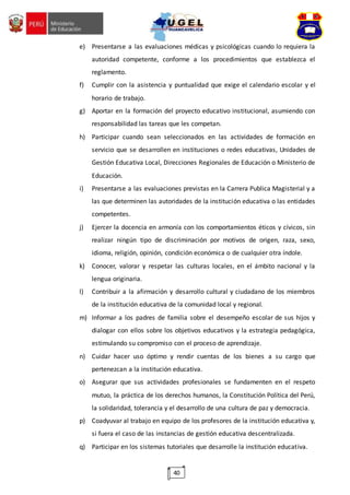 40
e) Presentarse a las evaluaciones médicas y psicológicas cuando lo requiera la
autoridad competente, conforme a los procedimientos que establezca el
reglamento.
f) Cumplir con la asistencia y puntualidad que exige el calendario escolar y el
horario de trabajo.
g) Aportar en la formación del proyecto educativo institucional, asumiendo con
responsabilidad las tareas que les competan.
h) Participar cuando sean seleccionados en las actividades de formación en
servicio que se desarrollen en instituciones o redes educativas, Unidades de
Gestión Educativa Local, Direcciones Regionales de Educación o Ministerio de
Educación.
i) Presentarse a las evaluaciones previstas en la Carrera Publica Magisterial y a
las que determinen las autoridades de la institución educativa o las entidades
competentes.
j) Ejercer la docencia en armonía con los comportamientos éticos y cívicos, sin
realizar ningún tipo de discriminación por motivos de origen, raza, sexo,
idioma, religión, opinión, condición económica o de cualquier otra índole.
k) Conocer, valorar y respetar las culturas locales, en el ámbito nacional y la
lengua originaria.
l) Contribuir a la afirmación y desarrollo cultural y ciudadano de los miembros
de la institución educativa de la comunidad local y regional.
m) Informar a los padres de familia sobre el desempeño escolar de sus hijos y
dialogar con ellos sobre los objetivos educativos y la estrategia pedagógica,
estimulando su compromiso con el proceso de aprendizaje.
n) Cuidar hacer uso óptimo y rendir cuentas de los bienes a su cargo que
pertenezcan a la institución educativa.
o) Asegurar que sus actividades profesionales se fundamenten en el respeto
mutuo, la práctica de los derechos humanos, la Constitución Política del Perú,
la solidaridad, tolerancia y el desarrollo de una cultura de paz y democracia.
p) Coadyuvar al trabajo en equipo de los profesores de la institución educativa y,
si fuera el caso de las instancias de gestión educativa descentralizada.
q) Participar en los sistemas tutoriales que desarrolle la institución educativa.
 