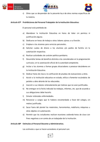 41
r) Otros que se desprendan de la presente ley o de otras normas específicas de
la materia.
Artículo 67º Prohibiciones del Personal Trabajador de la Institución Educativa:
El personal está prohibido de:
a) Abandonar la Institución Educativa en horas de labor sin permiso ni
justificación alguna.
b) Dedicarse en horas de trabajo a otras labores ajenas a su función.
c) Emplear a los alumnos para servicios personales.
d) Solicitar cuotas de dinero a los alumnos y/o padres de familia sin la
autorización respectiva.
e) Realizar actividades de carácter político partidario.
f) Desarrollar temas de beneficio distinto a los considerados en la programación
curricular, sin la autorización oficial de la autoridad competente.
g) Incitar a los alumnos a formar grupos disociadores o provocar desórdenes en
la Institución Educativa.
h) Dedicar horas de clase a la calificación de pruebas de evaluaciones y otros.
i) Asistir a la Institución educativa en estado, etílico o fomentar escándalos de
palabra u obra delante de los educandos.
j) Inasistir a sus labores reiteradamente por motivos que no sean justificados.
k) No entregar en la fecha indicada los trabajos, informes, etc. que de acuerdo a
sus obligaciones debe hacerlo.
l) Simular reiteradas enfermedades.
m) Renunciar a cargos que le hubiera encomendado a favor del colegio, sin
motivo justificado.
n) Sacar fuera del plantel los materiales, herramientas, mobiliario, máquinas u
otros objetos sin autorización.
o) Permitir que los estudiantes realicen reuniones cediendo horas de clase con
fines negativos o en contra de un trabajador de la Institución.
Artículo 68º Estímulos al Personal Docente y Administrativo.
Los estímulos a que se hacen acreedores el personal son:
 