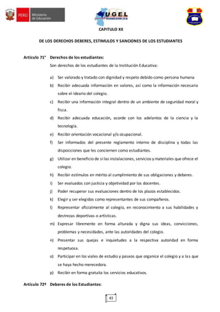 43
CAPITULO XII
DE LOS DERECHOS DEBERES, ESTIMULOS Y SANCIONES DE LOS ESTUDIANTES
Artículo 71° Derechos de los estudiantes:
Son derechos de los estudiantes de la Institución Educativa:
a) Ser valorado y tratado con dignidad y respeto debido como persona humana
b) Recibir adecuada información en valores, así como la información necesaria
sobre el ideario del colegio.
c) Recibir una información integral dentro de un ambiente de seguridad moral y
fisca.
d) Recibir adecuada educación, acorde con los adelantos de la ciencia y la
tecnología.
e) Recibir orientación vocacional y/o ocupacional.
f) Ser informados del presente reglamento interno de disciplina y todas las
disposiciones que les conciernen como estudiantes.
g) Utilizar en beneficio de si las instalaciones, servicios y materiales que ofrece el
colegio.
h) Recibir estímulos en mérito al cumplimiento de sus obligaciones y deberes.
i) Ser evaluados con justicia y objetividad por los docentes.
j) Poder recuperar sus evaluaciones dentro de los plazos establecidos.
k) Elegir y ser elegidos como representantes de sus compañeros.
l) Representar oficialmente al colegio, en reconocimiento a sus habilidades y
destrezas deportivas o artísticas.
m) Expresar libremente en forma alturada y digna sus ideas, convicciones,
problemas y necesidades, ante las autoridades del colegio.
n) Presentar sus quejas e inquietudes a la respectiva autoridad en forma
respetuosa.
o) Participar en los viales de estudio y paseos que organice el colegio y a las que
se haya hecho merecedora.
p) Recibir en forma gratuita los servicios educativos.
Artículo 72º Deberes de los Estudiantes:
 