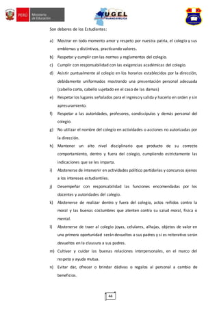 44
Son deberes de los Estudiantes:
a) Mostrar en todo momento amor y respeto por nuestra patria, el colegio y sus
emblemas y distintivos, practicando valores.
b) Respetar y cumplir con las normas y reglamentos del colegio.
c) Cumplir con responsabilidad con las exigencias académicas del colegio.
d) Asistir puntualmente al colegio en los horarios establecidos por la dirección,
debidamente uniformados mostrando una presentación personal adecuada
(cabello corto, cabello sujetado en el caso de las damas)
e) Respetar los lugares señalados para el ingreso y salida y hacerlo en orden y sin
apresuramiento.
f) Respetar a las autoridades, profesores, condiscípulos y demás personal del
colegio.
g) No utilizar el nombre del colegio en actividades o acciones no autorizadas por
la dirección.
h) Mantener un alto nivel disciplinario que producto de su correcto
comportamiento, dentro y fuera del colegio, cumpliendo estrictamente las
indicaciones que se les imparta.
i) Abstenerse de intervenir en actividades político partidarias y concursos ajenos
a los intereses estudiantiles.
j) Desempeñar con responsabilidad las funciones encomendadas por los
docentes y autoridades del colegio.
k) Abstenerse de realizar dentro y fuera del colegio, actos reñidos contra la
moral y las buenas costumbres que atenten contra su salud moral, física o
mental.
l) Abstenerse de traer al colegio joyas, celulares, alhajas, objetos de valor en
una primera oportunidad serán devueltos a sus padres y si es reiterativo serán
devueltos en la clausura a sus padres.
m) Cultivar y cuidar las buenas relaciones interpersonales, en el marco del
respeto y ayuda mutua.
n) Evitar dar, ofrecer o brindar dádivas o regalos al personal a cambio de
beneficios.
 