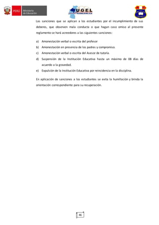 46
Las sanciones que se aplican a los estudiantes por el incumplimiento de sus
deberes, que observen mala conducta o que hagan caso omiso al presente
reglamento se hará acreedores a las siguientes sanciones:
a) Amonestación verbal o escrita del profesor
b) Amonestación en presencia de los padres y compromiso.
c) Amonestación verbal o escrita del Asesor de tutoría.
d) Suspensión de la Institución Educativa hasta un máximo de 08 días de
acuerdo a la gravedad.
e) Expulsión de la Institución Educativa por reincidencia en la disciplina.
En aplicación de sanciones a los estudiantes se evita la humillación y brinda la
orientación correspondiente para su recuperación.
 