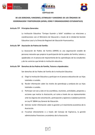 47
CAPITULO XIII
DE LOS DERECHOS, FUNCIONES, ESTIMULOS Y SANCIONES DE LOS ÓRGANOS DE
COORDINACION Y PARTICIPACION (APAFA, CONEI Y ORGANIZACIONES ESTUDIANTILES)
Artículo 77º Principios Generales:
La Institución Educativa “Enrique Guzmán y Valle” establece sus relaciones y
coordinaciones con el Ministerio de Educación a través de la Unidad de Gestión
Educativa Local y la Dirección Regional de Educación Huancavelica.
Artículo 78º Asociación de Padres de Familia:
La Asociación de Padres de Familia (APAFA) es una organización estable de
personas naturales que propicia la participación de los padres de familia, tutores y
apoderados en el proceso de mejoramiento de los aprendizajes de los estudiantes
y de los servicios que brinda la institución educativa.
Artículo 79º Derechos de los Padres de Familia, Tutores o Apoderados:
Son derechos de los Padres de Familia de la Institución Educativa:
a) Elegir la Institución Educativa y participar en el proceso educativo de sus hijos
tutelados o curados.
b) Recibir información sobre los niveles de aprendizaje y conducta de sus hijos
tutelados o curados.
c) Participar con voz y voto en las asambleas, reuniones, actividades, proyectos y
acciones que realiza la Asociación, así como a través de sus representantes
ante los órganos de concertación, participación y vigilancia ciudadana previsto
en Ley N° 28044-Ley General de Educación.
d) Solicitar recibir información sobre la gestión y el movimiento económico de la
Asociación.
e) Fiscalizar directamente o a través del Consejo de Vigilancia, la gestión
administrativa financiera y económica de la Asociación.
 
