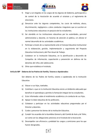 48
f) Elegir y ser elegidos en los cargos de los órganos de Gobierno, participación y
de control de la Asociación de acuerdo al estatuto y al reglamento de
elecciones.
g) Denunciar ante los órganos competentes, los casos de maltrato, abuso,
discriminación, negligencia u otras conductas irregulares que se susciten en
las instituciones educativas en perjuicio de los estudiantes.
h) Ser atendido en las instituciones educativas por las autoridades, personal
administrativo y docente, en horarios de atención al público, sin afectar el
normal desarrollo de las actividades académicas.
i) Participar a través de su representante ante el Consejo Educativo Institucional
en la elaboración, gestión, implementación y seguimiento del Proyecto
Educativo Institucional y del Plan Anual de Trabajo.
j) Colaborar en la Institución Educativa, en la planificación y desarrollo de
Campañas de información, capacitación y prevención en defensa de los
derechos del niño y del adolescente.
k) Otros que establezca el estatuto.
Artículo 80º Deberes de los Padres de Familia, Tutores o Apoderados:
Son deberes de los Padres de Familia, tutores o apoderados de la Institución
Educativa:
a) Educar a sus hijos, tutelados.
b) Contribuir a que en la Institución Educativa exista un Ambiente adecuado que
beneficie el aprendizaje y permita la formación integral de los estudiantes.
c) Estar informados sobre el rendimiento académico y la conducta de sus hijos.
d) Apoyar la labor educativa de los profesores.
e) Colaborar y participar en las actividades educativas programadas por el
Director y docentes.
f) Cuidar y preservar los bienes de la Institución Educativa.
g) Cumplir los acuerdos de la Asamblea General y del Comité de Aula y de Taller,
así como con las obligaciones previstas en el Estatuto de la Asociación.
h) Desempeñar con eficiencia y probidad los cargos y comisiones para los que
fueron designados.
 