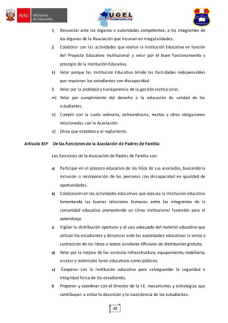 49
i) Denunciar ante los órganos o autoridades competentes, a los integrantes de
los órganos de la Asociación que incurran en irregularidades.
j) Colaborar con las actividades que realice la Institución Educativa en función
del Proyecto Educativo Institucional y velar por el buen funcionamiento y
prestigio de la Institución Educativa.
k) Velar porque las Institución Educativa brinde las facilidades indispensables
que requieran los estudiantes con discapacidad.
l) Velar por la probidad y transparencia de la gestión institucional.
m) Velar por cumplimiento del derecho a la educación de calidad de los
estudiantes.
n) Cumplir con la cuota ordinaria, extraordinaria, multas y otras obligaciones
relacionadas con la Asociación.
o) Otros que establezca el reglamento.
Artículo 81º De las Funciones de la Asociación de Padres de Familia:
Las funciones de la Asociación de Padres de Familia son:
a) Participar en el proceso educativo de los hijos de sus asociados, buscando la
inclusión o incorporación de las personas con discapacidad en igualdad de
oportunidades.
b) Colaboraren en las actividades educativas que ejecuta la institución educativa
fomentando las buenas relaciones humanas entre los integrantes de la
comunidad educativa promoviendo un clima institucional favorable para el
aprendizaje.
c) Vigilar la distribución oportuna y el uso adecuado del material educativo que
utilizan los estudiantes y denunciar ante las autoridades educativas la venta o
sustracción de los libros o textos escolares Oficiales de distribución gratuita.
d) Velar por la mejora de los servicios infraestructura, equipamiento, mobiliario,
escolar y materiales tanto educativos como públicos.
e) Cooperar con la institución educativa para salvaguardar la seguridad e
integridad física de los estudiantes.
f) Proponer y coordinar con el Director de la I.E. mecanismos y estrategias que
contribuyan a evitar la deserción y la inasistencia de los estudiantes.
 