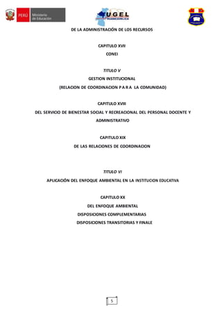 5
DE LA ADMINISTRACIÓN DE LOS RECURSOS
CAPITULO XVII
CONEI
TITULO V
GESTION INSTITUCIONAL
(RELACION DE COORDINACION P A R A LA COMUNIDAD)
CAPITULO XVIII
DEL SERVICIO DE BIENESTAR SOCIAL Y RECREACIONAL DEL PERSONAL DOCENTE Y
ADMINISTRATIVO
CAPITULO XIX
DE LAS RELACIONES DE COORDINACION
TITULO VI
APLICACIÓN DEL ENFOQUE AMBIENTAL EN LA INSTITUCION EDUCATIVA
CAPITULO XX
DEL ENFOQUE AMBIENTAL
DISPOSICIONES COMPLEMENTARIAS
DISPOSICIONES TRANSITORIAS Y FINALE
 
