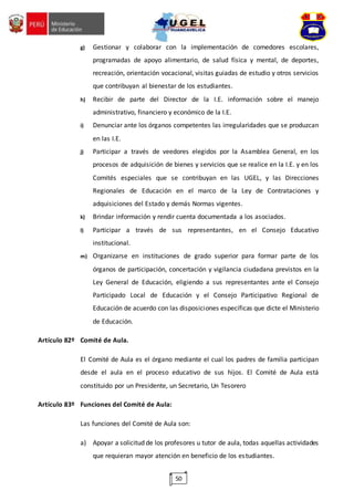 50
g) Gestionar y colaborar con la implementación de comedores escolares,
programadas de apoyo alimentario, de salud física y mental, de deportes,
recreación, orientación vocacional, visitas guiadas de estudio y otros servicios
que contribuyan al bienestar de los estudiantes.
h) Recibir de parte del Director de la I.E. información sobre el manejo
administrativo, financiero y económico de la I.E.
i) Denunciar ante los órganos competentes las irregularidades que se produzcan
en las I.E.
j) Participar a través de veedores elegidos por la Asamblea General, en los
procesos de adquisición de bienes y servicios que se realice en la I.E. y en los
Comités especiales que se contribuyan en las UGEL, y las Direcciones
Regionales de Educación en el marco de la Ley de Contrataciones y
adquisiciones del Estado y demás Normas vigentes.
k) Brindar información y rendir cuenta documentada a los asociados.
l) Participar a través de sus representantes, en el Consejo Educativo
institucional.
m) Organizarse en instituciones de grado superior para formar parte de los
órganos de participación, concertación y vigilancia ciudadana previstos en la
Ley General de Educación, eligiendo a sus representantes ante el Consejo
Participado Local de Educación y el Consejo Participativo Regional de
Educación de acuerdo con las disposiciones específicas que dicte el Ministerio
de Educación.
Artículo 82º Comité de Aula.
El Comité de Aula es el órgano mediante el cual los padres de familia participan
desde el aula en el proceso educativo de sus hijos. El Comité de Aula está
constituido por un Presidente, un Secretario, Un Tesorero
Artículo 83º Funciones del Comité de Aula:
Las funciones del Comité de Aula son:
a) Apoyar a solicitud de los profesores u tutor de aula, todas aquellas actividades
que requieran mayor atención en beneficio de los estudiantes.
 