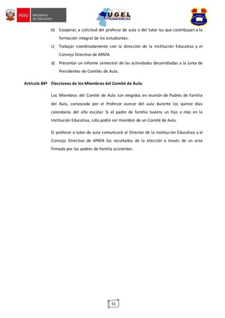 51
b) Cooperar, a solicitud del profesor de aula o del tutor las que contribuyan a la
formación integral de los estudiantes.
c) Trabajar coordinadamente con la dirección de la Institución Educativa y el
Consejo Directivo de APAFA.
d) Presentar un informe semestral de las actividades desarrolladas a la Junta de
Presidentes de Comités de Aula.
Artículo 84º Elecciones de los Miembros del Comité de Aula:
Los Miembros del Comité de Aula son elegidos en reunión de Padres de Familia
del Aula, convocada por el Profesor asesor del aula durante los quince días
calendaros del año escolar. Si el padre de familia tuviera un hijo o más en la
Institución Educativa, sólo podrá ser miembro de un Comité de Aula.
El profesor o tutor de aula comunicará al Director de la institución Educativa y el
Consejo Directivo de APAFA los resultados de la elección a través de un acta
firmada por los padres de familia asistentes.
 