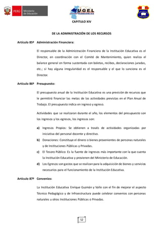 52
CAPITULO XIV
DE LA ADMINISTRACIÓN DE LOS RECURSOS
Artículo 85º Administración Financiera:
El responsable de la Administración Financiera de la Institución Educativa es el
Director, en coordinación con el Comité de Mantenimiento, quien realiza el
balance general en forma sustentada con boletas, recibos, declaraciones juradas,
etc.; sí hay alguna irregularidad es el responsable y el que lo sanciona es el
Director.
Artículo 86º Presupuesto:
El presupuesto anual de la Institución Educativa es una previsión de recursos que
le permitirá financiar las metas de las actividades previstas en el Plan Anual de
Trabajo. El presupuesto indica en ingreso y egreso.
Actividades que se realizaran durante el año, los elementos del presupuesto son
los ingresos y los egresos, los ingresos son:
a) Ingresos Propios: Se obtienen a través de actividades organizadas por
iniciativa del personal docente y directivo.
b) Donaciones: Constituye el dinero o bienes provenientes de personas naturales
y de Instituciones Públicas y Privadas.
c) El Tesoro Público: Es la fuente de ingresos más importante con la que cuenta
la Institución Educativa y provienen del Ministerio de Educación.
d) Los Egresos son gastos que se realizan para la adquisición de bienes y servicios
necesarios para el funcionamiento de la Institución Educativa.
Artículo 87º Convenios:
La Institución Educativa Enrique Guzmán y Valle con el fin de mejorar el aspecto
Técnico Pedagógico y de Infraestructura puede celebrar convenios con personas
naturales u otras Instituciones Públicas o Privadas.
 