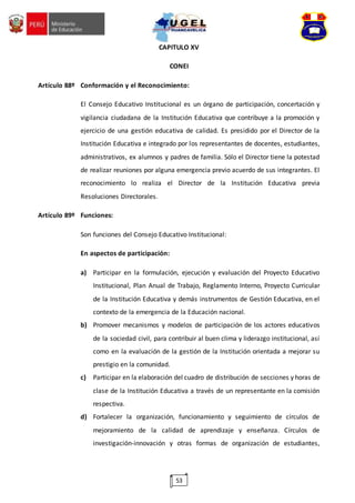 53
CAPITULO XV
CONEI
Artículo 88º Conformación y el Reconocimiento:
El Consejo Educativo Institucional es un órgano de participación, concertación y
vigilancia ciudadana de la Institución Educativa que contribuye a la promoción y
ejercicio de una gestión educativa de calidad. Es presidido por el Director de la
Institución Educativa e integrado por los representantes de docentes, estudiantes,
administrativos, ex alumnos y padres de familia. Sólo el Director tiene la potestad
de realizar reuniones por alguna emergencia previo acuerdo de sus integrantes. El
reconocimiento lo realiza el Director de la Institución Educativa previa
Resoluciones Directorales.
Artículo 89º Funciones:
Son funciones del Consejo Educativo Institucional:
En aspectos de participación:
a) Participar en la formulación, ejecución y evaluación del Proyecto Educativo
Institucional, Plan Anual de Trabajo, Reglamento Interno, Proyecto Curricular
de la Institución Educativa y demás instrumentos de Gestión Educativa, en el
contexto de la emergencia de la Educación nacional.
b) Promover mecanismos y modelos de participación de los actores educativos
de la sociedad civil, para contribuir al buen clima y liderazgo institucional, así
como en la evaluación de la gestión de la Institución orientada a mejorar su
prestigio en la comunidad.
c) Participar en la elaboración del cuadro de distribución de secciones y horas de
clase de la Institución Educativa a través de un representante en la comisión
respectiva.
d) Fortalecer la organización, funcionamiento y seguimiento de círculos de
mejoramiento de la calidad de aprendizaje y enseñanza. Círculos de
investigación-innovación y otras formas de organización de estudiantes,
 