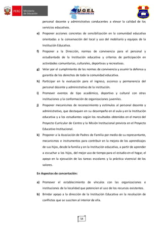 54
personal docente y administrativo conducentes a elevar la calidad de los
servicios educativos.
e) Proponer acciones concretas de sensibilización en la comunidad educativa
orientadas a la conservación del local y uso del mobiliario y equipos de la
Institución Educativa.
f) Proponer a la Dirección, normas de convivencia para el personal y
estudiantado de la Institución educativa y criterios de participación en
actividades comunitarias, culturales, deportivas y recreativas.
g) Velar por el cumplimiento de las normas de convivencia y asumir la defensa y
garantía de los derechos de toda la comunidad educativa.
h) Participar en la evaluación para el ingreso, ascenso y permanencia del
personal docente y administrativo de la institución.
i) Promover eventos de tipo académico, deportivo y cultural con otras
instituciones y la conformación de organizaciones juveniles.
j) Proponer mecanismos de reconocimiento y estímulos al personal docente y
administrativo, que destaquen en su desempeño en el aula y en la Institución
educativa y a los estudiantes según los resultados obtenidos en el marco del
Proyecto Curricular de Centro y la Misión Institucional prevista en el Proyecto
Educativo Institucional.
k) Proponer a la Asociación de Padres de Familia por medio de su representante,
mecanismos e instrumentos para contribuir en la mejora de los aprendizajes
de sus hijos, desde la familia y en la Institución educativa, a partir de aprender
a escuchar a los hijos, del mejor uso de tiempo para el estudio en el hogar, el
apoyo en la ejecución de las tareas escolares y la práctica vivencial de los
valores.
En Aspectos de concertación:
a) Promover el establecimiento de vínculos con las organizaciones e
instituciones de la localidad que potencien el uso de los recursos existentes.
b) Brindar apoyo a la dirección de la Institución Educativa en la resolución de
conflictos que se susciten al interior de ella.
 