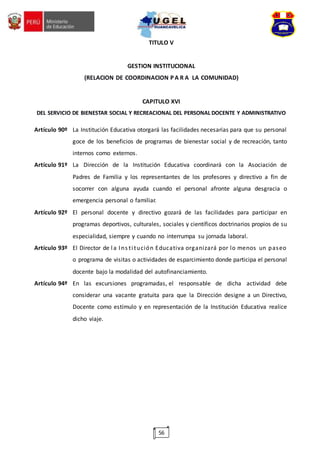 56
TITULO V
GESTION INSTITUCIONAL
(RELACION DE COORDINACION P A R A LA COMUNIDAD)
CAPITULO XVI
DEL SERVICIO DE BIENESTAR SOCIAL Y RECREACIONAL DEL PERSONAL DOCENTE Y ADMINISTRATIVO
Artículo 90º La Institución Educativa otorgará las facilidades necesarias para que su personal
goce de los beneficios de programas de bienestar social y de recreación, tanto
internos como externos.
Artículo 91º La Dirección de la Institución Educativa coordinará con la Asociación de
Padres de Familia y los representantes de los profesores y directivo a fin de
socorrer con alguna ayuda cuando el personal afronte alguna desgracia o
emergencia personal o familiar.
Artículo 92º El personal docente y directivo gozará de las facilidades para participar en
programas deportivos, culturales, sociales y científicos doctrinarios propios de su
especialidad, siempre y cuando no interrumpa su jornada laboral.
Artículo 93º El Director de la Ins titución Educativa organizará por lo menos un paseo
o programa de visitas o actividades de esparcimiento donde participa el personal
docente bajo la modalidad del autofinanciamiento.
Artículo 94º En las excursiones programadas, el responsable de dicha actividad debe
considerar una vacante gratuita para que la Dirección designe a un Directivo,
Docente como estímulo y en representación de la Institución Educativa realice
dicho viaje.
 