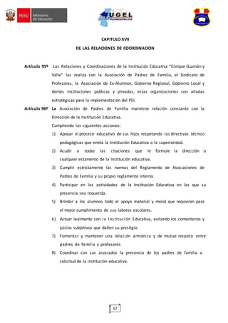57
CAPITULO XVII
DE LAS RELACIONES DE COORDINACION
Artículo 95º Las Relaciones y Coordinaciones de la Institución Educativa “Enrique Guzmán y
Valle” las realiza con la Asociación de Padres de Familia, el Sindicato de
Profesores, la Asociación de Ex-Alumnos, Gobierno Regional, Gobierno Local y
demás instituciones públicas y privadas, estas organizaciones son aliadas
estratégicas para la implementación del PEI.
Artículo 96º La Asociación de Padres de Familia mantiene relación constante con la
Dirección de la Institución Educativa.
Cumpliendo las siguientes acciones:
1) Apoyar el proceso educativo de sus hijos respetando las directivas técnico
pedagógicas que emita la Institución Educativa o la superioridad.
2) Acudir a todas las citaciones que le formule la dirección o
cualquier estamento de la Institución educativa.
3) Cumplir estrictamente las normas del Reglamento de Asociaciones de
Padres de Familia y su propio reglamento interno.
4) Participar en las actividades de la Institución Educativa en las que su
presencia sea requerida.
5) Brindar a los alumnos todo el apoyo material y moral que requieran para
el mejor cumplimiento de sus labores escolares.
6) Actuar lealmente con la Institución Educativa, evitando los comentarios y
juicios subjetivos que dañen su prestigio.
7) Fomentar y mantener una relación armónica y de mutuo respeto entre
padres de familia y profesores
8) Coordinar con sus asociados la presencia de los padres de familia a
solicitud de la institución educativa.
 