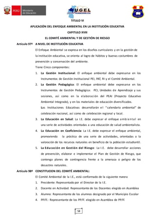58
TITULO VI
APLICACIÓN DEL ENFOQUE AMBIENTAL EN LA INSTITUCIÓN EDUCATIVA
CAPITULO XVIII
EL COMITÉ AMBIENTAL Y DE GESTIÓN DE RIESGO
Artículo 97º A NIVEL DE INSTITUCIÓN EDUCATIVA
El Enfoque Ambiental se expresa en los diseños curriculares y en la gestión de
la institución educativa, se orienta al logro de hábitos y buenas costumbres de
prevención y conservación del ambiente.
Tiene Cinco componentes:
1. La Gestión Institucional: El enfoque ambiental debe expresarse en los
Instrumentos de Gestión Institucional PEI, PAT, RI y el Comité Ambiental.
2. La Gestión Pedagógica: El enfoque ambiental debe expresarse en los
Instrumentos de Gestión Pedagógica: PCI, Unidades de Aprendizaje y sus
sesiones, así como en la elaboración del PEAI (Proyecto Educativo
Ambiental Integrado), y en los materiales de educación diversificados.
Las Instituciones Educativas desarrollarán e l “calendario ambiental” de
celebración nacional, así como de celebración regional y local.
3. La Educación en Salud: La I.E. debe expresar el enfoque ambienta l en
una serie de actividades orientadas a una educación de salud ambientalista.
4. La Educación en Coeficiencia: La I.E. debe expresar el enfoque ambiental,
promoviendo la práctica de una serie de actividades, orientadas a la
valoración de los recursos naturales en beneficio de la población estudiantil.
5. La Educación en Gestión del Riesgo: La I.E. debe desarrollar acciones
de prevención, elaborar e implementar el Plan de Gestión de Riesgo, que
contenga planes de contingencia frente a la amenaza o peligro de los
desastres naturales.
Artículo 98º CONSTITUCION DEL COMITÉ AMBIENTAL:
El Comité Ambiental de la I.E., está conformado de la siguiente manera:
1. Presidente: Representado por el Director de la I.E.
2. Docente en Actividad: Representante de los Docentes elegido en Asamblea
3. Alumno: Representante de los alumnos designado por el Municipio Escolar
4. PP.FF.: Representante de los PP.FF. elegido en Asamblea de PP.FF.
 