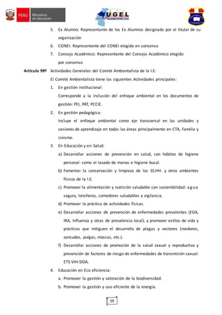 59
5. Ex Alumno: Representante de los Ex Alumnos designado por el titular de su
organización
6. CONEI: Representante del CONEI elegido en consenso
7. Consejo Académico: Representante del Consejo Académico elegido
por consenso
Artículo 99º Actividades Generales del Comité Ambientalista de la I.E.
El Comité Ambientalista tiene las siguientes Actividades principales:
1. En gestión institucional:
Corresponde a la inclusión del enfoque ambiental en los documentos de
gestión: PEI, PAT, PCCIE.
2. En gestión pedagógica:
Incluye el enfoque ambiental como eje transversal en las unidades y
sesiones de aprendizaje en todas las áreas principalmente en CTA, Familia y
civismo.
3. En Educación y en Salud:
a) Desarrollar acciones de prevención en salud, con hábitos de higiene
personal: como el lavado de manos e higiene bucal.
b) Fomentar la conservación y limpieza de los SS.HH. y otros ambientes
físicos de la I.E.
c) Promover la alimentación y nutrición saludable con sostenibilidad: ag ua
segura, loncheras, comedores saludables y vigilancia.
d) Promover la práctica de actividades físicas.
e) Desarrollar acciones de prevención de enfermedades prevalentes (EDA,
IRA, Influenza y otras de prevalencia local), y promover estilos de vida y
prácticas que mitiguen el desarrollo de plagas y vectores (roedores,
zancudos, pulgas, moscas, etc.).
f) Desarrollar acciones de promoción de la salud sexual y reproductiva y
prevención de factores de riesgo de enfermedades de transmisión sexual:
ETS-VIH-SIDA.
4. Educación en Eco eficiencia:
a. Promover la gestión y valoración de la biodiversidad.
b. Promover la gestión y uso eficiente de la energía.
 