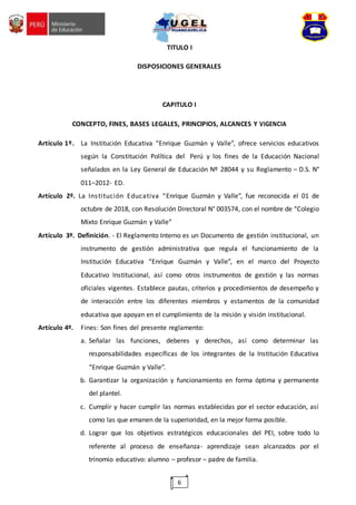 6
TITULO I
DISPOSICIONES GENERALES
CAPITULO I
CONCEPTO, FINES, BASES LEGALES, PRINCIPIOS, ALCANCES Y VIGENCIA
Artículo 1º. La Institución Educativa “Enrique Guzmán y Valle”, ofrece servicios educativos
según la Constitución Política del Perú y los fines de la Educación Nacional
señalados en la Ley General de Educación Nº 28044 y su Reglamento – D.S. N°
011–2012- ED.
Artículo 2º. La Institución Educativa “Enrique Guzmán y Valle”, fue reconocida el 01 de
octubre de 2018, con Resolución Directoral N° 003574, con el nombre de “Colegio
Mixto Enrique Guzmán y Valle”
Artículo 3º. Definición. - El Reglamento Interno es un Documento de gestión institucional, un
instrumento de gestión administrativa que regula el funcionamiento de la
Institución Educativa “Enrique Guzmán y Valle”, en el marco del Proyecto
Educativo Institucional, así como otros instrumentos de gestión y las normas
oficiales vigentes. Establece pautas, criterios y procedimientos de desempeño y
de interacción entre los diferentes miembros y estamentos de la comunidad
educativa que apoyan en el cumplimiento de la misión y visión institucional.
Artículo 4º. Fines: Son fines del presente reglamento:
a. Señalar las funciones, deberes y derechos, así como determinar las
responsabilidades específicas de los integrantes de la Institución Educativa
“Enrique Guzmán y Valle”.
b. Garantizar la organización y funcionamiento en forma óptima y permanente
del plantel.
c. Cumplir y hacer cumplir las normas establecidas por el sector educación, así
como las que emanen de la superioridad, en la mejor forma posible.
d. Lograr que los objetivos estratégicos educacionales del PEI, sobre todo lo
referente al proceso de enseñanza- aprendizaje sean alcanzados por el
trinomio educativo: alumno – profesor – padre de familia.
 