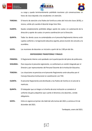 61
su cargo y queda terminantemente prohibido reuniones y/o conversaciones en
horas de clase dejando a los estudiantes sin atención.
TERCERA.- El horario de atención a los Padres de Familia es antes del inicio de clases (8:05), o
receso, salida y/o cuando el docente tenga hora libre.
CUARTA.- Queda completamente prohibido obligar aporte de cuotas sin autorización de la
dirección y aporte de cuotas sin previa coordinación con la Dirección.
QUINTA.- Todos los demás casos no contemplados en el presente Reglamento Interno serán
sujetos conforme a la legislación educativa vigente, previa reunión de consulta a la
asamblea.
SEXTA.- Las reuniones de docentes se iniciarán a partir de las 2:00 pm del día.
DISPOSICIONES TRANSITORIAS Y FINALES
PRIMERA.- El Reglamento Interno será aprobado con la participación del pleno de profesores.
SEGUNDA.- Para reajustar el presente reglamento, se conformará un comité integrado por el
Director y por representantes del Personal Docente de la Institución Educativa.
TERCERA.- Las situaciones no previstas en el presente Reglamento serán absueltas por el
Consejo Educativo Institucional en coordinación con TOE.
CUARTA.- El presente Reglamento será distribuido a los Padres de Familia en el acto de la
matrícula.
QUINTA.- El trabajador que se integre a la familia de esta institución se someterá al
uniforme de gala y deportivo que cuente el directivo y los docentes, siendo
obligatorio.
SEXTA.- Entra en vigencia el primer día hábil del año lectivo del 2021 y culmina el 31 de
diciembre del 2021.
Tambopata, enero del 2021.
 
