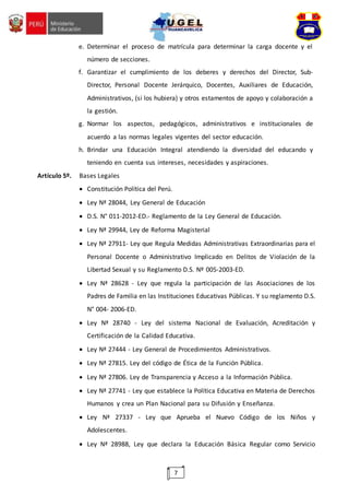 7
e. Determinar el proceso de matrícula para determinar la carga docente y el
número de secciones.
f. Garantizar el cumplimiento de los deberes y derechos del Director, Sub-
Director, Personal Docente Jerárquico, Docentes, Auxiliares de Educación,
Administrativos, (si los hubiera) y otros estamentos de apoyo y colaboración a
la gestión.
g. Normar los aspectos, pedagógicos, administrativos e institucionales de
acuerdo a las normas legales vigentes del sector educación.
h. Brindar una Educación Integral atendiendo la diversidad del educando y
teniendo en cuenta sus intereses, necesidades y aspiraciones.
Artículo 5º. Bases Legales
 Constitución Política del Perú.
 Ley Nª 28044, Ley General de Educación
 D.S. N° 011-2012-ED.- Reglamento de la Ley General de Educación.
 Ley Nª 29944, Ley de Reforma Magisterial
 Ley Nª 27911- Ley que Regula Medidas Administrativas Extraordinarias para el
Personal Docente o Administrativo Implicado en Delitos de Violación de la
Libertad Sexual y su Reglamento D.S. Nº 005-2003-ED.
 Ley Nª 28628 - Ley que regula la participación de las Asociaciones de los
Padres de Familia en las Instituciones Educativas Públicas. Y su reglamento D.S.
N° 004- 2006-ED.
 Ley Nª 28740 - Ley del sistema Nacional de Evaluación, Acreditación y
Certificación de la Calidad Educativa.
 Ley Nª 27444 - Ley General de Procedimientos Administrativos.
 Ley Nª 27815. Ley del código de Ética de la Función Pública.
 Ley Nª 27806. Ley de Transparencia y Acceso a la Información Pública.
 Ley Nª 27741 - Ley que establece la Política Educativa en Materia de Derechos
Humanos y crea un Plan Nacional para su Difusión y Enseñanza.
 Ley Nª 27337 - Ley que Aprueba el Nuevo Código de los Niños y
Adolescentes.
 Ley Nª 28988, Ley que declara la Educación Básica Regular como Servicio
 