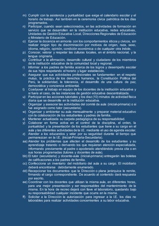 m) Cumplir con la asistencia y puntualidad que exige el calendario escolar y el
horario de trabajo. Así también en la ceremonia cívica patriótica de los días
programados.
n) Participar, cuando sean seleccionados, en las actividades de formación en
servicio que se desarrollen en la institución educativa, redes educativas,
Unidades de Gestión Educativa Local, Direcciones Regionales de Educación
o Ministerio de Educación.
o) Ejercer la docencia en armonía con los comportamientos éticos y cívicos, sin
realizar ningún tipo de discriminación por motivos de origen, raza, sexo,
idioma, religión, opinión, condición económica o de cualquier otra índole.
p) Conocer, valorar y respetar las culturas locales, en el ámbito nacional, y la
lengua originaria.
q) Contribuir a la afirmación, desarrollo cultural y ciudadano de los miembros
de la institución educativa de la comunidad local y regional.
r) Informar a los padres de familia acerca de los logros y desempeño escolar
de sus hijos respetando el horario y lugar establecido.
s) Asegurar que sus actividades profesionales se fundamenten en el respeto
mutuo, la práctica de los derechos humanos, la Constitución Política del
Perú, la solidaridad, la tolerancia, el desarrollo de una cultura de paz,
democrática y conciencia ambiental.
t) Coadyuvar al trabajo en equipo de los docentes de la institución educativa y
si fuera el caso, de las instancias de gestión educativa descentralizada.
u) Participar en las acciones tutoriales y los diez (10) minutos de actividad física
diaria que se desarrolle en la institución educativa.
v) Organizar y asesorar las actividades del comité de aula (inicial-primaria) o si
fue asignado como tutor (secundaria).
w) Organizar y ambientar su aula mensualmente y preparar material educativo
con la colaboración de los estudiantes y padres de familia.
x) Mantener actualizada su carpeta pedagógica de su responsabilidad.
y) Colaborar en forma activa en el control de la disciplina, el orden, la
puntualidad y la presentación de los estudiantes que tiene a su cargo en el
aula y las diferentes actividades de la I.E. mediante el uso de agenda escolar.
z) Atender a los educandos y velar por su seguridad durante el tiempo que
permanezcan en la I.E. (Inicial-Primaria-Secundaria).
aa) Atender los problemas que afecten el desarrollo de los estudiantes y su
aprendizaje tratando o derivando los que requieran atención especializada,
informando previamente al padre o apoderado atendiéndolo previa cita o en
sus horas programadas (tutores y docentes de aula).
bb) El tutor (secundaria) y docente-aula (inicial-primaria) entregarán las boletas
de calificaciones a los padres de familia.
cc) Confecciona un inventario del mobiliario del aula a su cargo. El mobiliario
deberá encontrarse debidamente enumerado.
dd) Recepcionar los documentos que la Dirección o plana jerárquica le remite,
firmando el cargo correspondiente. De acuerdo al contenido dará respuesta
por escrito.
ee) Coordinar con los docentes que utilizan la misma aula, en diferentes horas,
para una mejor presentación y ser responsables del mantenimiento de la
misma. En la hora de recreo dejará con llave el laboratorio, quedando bajo
su responsabilidad cualquier incidente que ocurra en la misma.
ff) Solicitar a la Dirección la autorización para ingresar a la I.E. los días no
laborables para realizar actividades concernientes a su labor educativa.
 