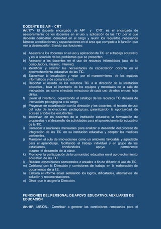 DOCENTE DE AIP - CRT
Art.17°- El docente encargado de AIP y CRT, es el encargado de
asesoramiento de los docentes en el uso y aplicación de las TIC por lo que
deberán demostrar idoneidad en el cargo y reunir los requisitos necesarios
llámese acreditaciones y capacitaciones en el área que compete a la función que
van a desempeñar. Siendo sus funciones:
a) Asesorar a los docentes en el uso y aplicación de TIC en el trabajo educativo
y en la solución de los problemas que se presenten.
b) Asesorar a los docentes en el uso de recursos informáticos (uso de la
computadora, Intranet, Internet).
c) Identificar y atender las necesidades de capacitación docente en el
aprovechamiento educativo de las TIC.
d) Supervisar la instalación y velar por el mantenimiento de los equipos
informáticos y de comunicación.
e) Reportar el estado de los recursos TIC a la dirección de la institución
educativa., lleva el inventario de los equipos y materiales de la sala de
innovación, así como el estado minucioso de cada uno de ellos en una hoja
clínica.
f) Llevar el inventario, organizando el catálogo de los recursos TIC del aula de
innovación pedagógica a su cargo.
g) Proyectar en coordinación con la dirección y los docentes, el horario de uso
del aula de innovaciones pedagógicas, garantizando la oportunidad de
acceso a todos los estudiantes.
h) Incentivar en los docentes de la institución educativa la formulación de
propuestas y el desarrollo de actividades para el aprovechamiento educativo
de la TIC.
i) Convocar a reuniones mensuales para analizar el desarrollo del proceso de
integración de las TIC en su institución educativa y adoptar las medidas
pertinentes.
j) Mantener el aula de innovaciones como un ambiente favorable y agradable
para el aprendizaje, facilitando el trabajo individual y en grupo de los
estudiantes, brindándoles apoyo permanente
durante el desarrollo de la clase.
k) Promover la participación de la comunidad educativa en el aprovechamiento
educativo de las TIC.
l) Realizar exposiciones semestrales o anuales a fin de difundir el uso de TIC.
m) Colabora con la Dirección y comisiones de trabajo en la elaboración de
documentos de la I.E.
n) Elabora el informe anual señalando los logros, dificultades, alternativas de
solución y recomendaciones.
o) Otros que le asigne la Dirección.
FUNCIONES DEL PERSONAL DE APOYO EDUCATIVO: AUXILIARES DE
EDUCACIÓN
Art.18°- MISIÓN.- Contribuir a generar las condiciones necesarias para el
 