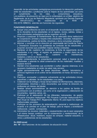 desarrollo de las actividades pedagógicas promoviendo la interacción pertinente
entre los estudiantes y profesores para la mejora de los aprendizajes así como
el cumplimiento de los roles y compromisos educativos.
Los auxiliares de educación se rigen por lo contemplado en el título séptimo del
Reglamento de la Ley de Reforma Magisterial, aprobado por Decreto Supremo
N° 004-2013-ED.y las establecidas en la RVM N°
052-2016- MINEDU, además son funciones las siguientes:
FUNCIONES GENERALES:
a) Apoyar a los profesores de turno en el desarrollo de actividades de vigilancia
de la disciplina de los estudiantes en el ingreso, recreo, salidas, visitas y
otras actividades pedagógicas que se organizan en la IE.
b) Propiciar y coadyuvar al mantenimiento de un adecuado clima institucional
de cooperación, amistad y respeto entre estudiantes, docentes, trabajadores
administrativos, padres de familia, directivos y de la comunidad educativa.
c) Informar y coordinar con la dirección y/o responsable del Comité de Tutoría
y Orientación Educativa los problemas de conducta de los estudiantes y
proponer acciones que posibiliten mejorar dichas conductas.
d) Mantener al día: cuaderno de incidencias, la ficha de seguimiento de los
estudiantes a su cargo, el registro de asistencia y control diario de los
estudiantes y llevar un cuaderno de inasistencias,
traslados y retiros de los estudiantes.
e) Vigilar constantemente la presentación personal, salud e higiene de los
estudiantes y además la cabal conservación de los materiales, muebles y
equipos de la IE.
f) Atender a los estudiantes que accidenten o sufran algunas dolencias, si es
necesario trasladarlos al centro de salud más cercano.
g) Vigilar permanentemente las áreas deportivas, talleres, laboratorios y
servicios higiénicos en el control de los estudiantes en horas de recreo y de
clases.
h) Participar, acompañar y colaborar activamente en las actividades cívicas,
deportivas y culturales de los estudiantes a su cargo.
i) Colaborar con la entrega y recojo de las boletas de informaciones, citaciones,
comunicados, directivas y otros documentos que emitan la dirección, los
profesores y/o tutores del plantel.
j) Realizar tareas administrativas de atención a los padres de familia en
coordinación con el profesor, así como en la organización y elaboración de
documentos, registros varios, etc.
k) Participar en la elaboración de los diferentes instrumentos de gestión
(Proyecto Educativo Institucional- PEI, Proyecto Curricular Institucional-PCI,
Plan Anual de Trabajo-PAT, Reglamento Interno RI, para lograr los objetivos
institucionales previstos.
l) Participar en los procesos de autoevaluación personal e institucional, de
acuerdo a lo previsto en el plan de trabajo para la mejora y acreditación
institucional, cuando corresponda.
m) Administrar los recursos materiales y equipamientos que le sean asignados
y al mismo tiempo contribuir con la conservación y mantenimiento de la
infraestructura (local, mobiliario, equipo de cómputo, material educativo, u
otros) y pertenencias de los estudiantes.
En EBR Inicial:
Art. 19° - Son funciones de los auxiliares de educación inicial:
 