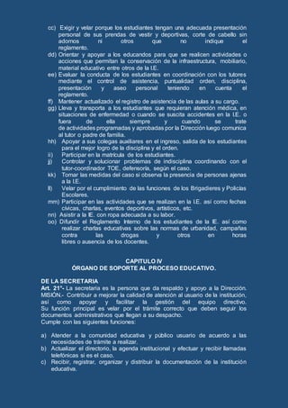 cc) Exigir y velar porque los estudiantes tengan una adecuada presentación
personal de sus prendas de vestir y deportivas, corte de cabello sin
adornos ni otros que no indique el
reglamento.
dd) Orientar y apoyar a los educandos para que se realicen actividades o
acciones que permitan la conservación de la infraestructura, mobiliario,
material educativo entre otros de la I.E.
ee) Evaluar la conducta de los estudiantes en coordinación con los tutores
mediante el control de asistencia, puntualidad orden, disciplina,
presentación y aseo personal teniendo en cuenta el
reglamento.
ff) Mantener actualizado el registro de asistencia de las aulas a su cargo.
gg) Lleva y transporta a los estudiantes que requieran atención médica, en
situaciones de enfermedad o cuando se suscita accidentes en la I.E. o
fuera de ella siempre y cuando se trate
de actividades programadas y aprobadas por la Dirección luego comunica
al tutor o padre de familia.
hh) Apoyar a sus colegas auxiliares en el ingreso, salida de los estudiantes
para el mejor logro de la disciplina y el orden.
ii) Participar en la matrícula de los estudiantes.
jj) Controlar y solucionar problemas de indisciplina coordinando con el
tutor-coordinador TOE, defensoría, según el caso.
kk) Tomar las medidas del caso si observa la presencia de personas ajenas
a la I.E.
ll) Velar por el cumplimiento de las funciones de los Brigadieres y Policías
Escolares.
mm) Participar en las actividades que se realizan en la I.E. así como fechas
cívicas, charlas, eventos deportivos, artísticos, etc.
nn) Asistir a la IE. con ropa adecuada a su labor.
oo) Difundir el Reglamento Interno de los estudiantes de la IE. así como
realizar charlas educativas sobre las normas de urbanidad, campañas
contra las drogas y otros en horas
libres o ausencia de los docentes.
CAPITULO IV
ÓRGANO DE SOPORTE AL PROCESO EDUCATIVO.
DE LA SECRETARIA
Art. 21°- La secretaria es la persona que da respaldo y apoyo a la Dirección.
MISIÓN.- Contribuir a mejorar la calidad de atención al usuario de la institución,
así como apoyar y facilitar la gestión del equipo directivo.
Su función principal es velar por el trámite correcto que deben seguir los
documentos administrativos que llegan a su despacho.
Cumple con las siguientes funciones:
a) Atender a la comunidad educativa y público usuario de acuerdo a las
necesidades de trámite a realizar.
b) Actualizar el directorio, la agenda institucional y efectuar y recibir llamadas
telefónicas si es el caso.
c) Recibir, registrar, organizar y distribuir la documentación de la institución
educativa.
 