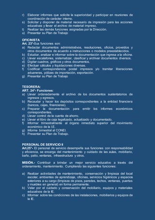 r) Elaborar informes que solicite la superioridad y participar en reuniones de
coordinación de carácter interno.
s) Solicitar y disponer de material necesario de impresión para las acciones
educativas y llevar el archivo de material impreso.
t) Realizar las demás funciones asignadas por la Dirección.
u) Presentar su Plan de Trabajo
OFICINISTA
Art. 23°-Sus funciones son:
a) Redactar documentos administrativos, resoluciones, oficios, proveídos y
otros documentos de acuerdo a instrucciones o modelos preestablecidos.
b) Estudiar, analizar e informar sobre la documentación que ingresa a la oficina.
c) Llevar escalafones, sistematizar, clasificar y archivar documentos diversos.
d) Digitar cuadros, gráficos y otros documentos.
e) Efectuar cálculos y liquidaciones diversas.
f) Codificar correspondencia postal impresos y/o tramitar liberaciones
aduaneras, pólizas de importación, exportación.
g) Presentar su Plan de Trabajo
TESORERA:
ART. 24°- Funciones:
a) Llevar ordenadamente el archivo de los documentos sustentatorios de
ingresos y egresos.
b) Recaudar y hacer los depósitos correspondientes a la entidad financiera
(bancos, cajas, financieras).
c) Preparar la documentación para emitir los informes económicos
correspondientes.
d) Llevar control de la cuenta de ahorro.
e) Llevar el libro de caja legalizado, actualizado y documentado.
f) Informar trimestralmente al órgano inmediato superior del movimiento
económico de la I.E.
g) Informe bimestral al CONEI.
h) Presentar su Plan de Trabajo.
PERSONAL DE SERVICIO II
Art.25°- El personal de servicio desempeña sus funciones con responsabilidad
y eficiencia, se encarga del mantenimiento y cuidado de las aulas, mobiliario,
baño, patio, ventanas, infraestructura y otros.
MISIÓN.- Contribuir a brindar un mejor servicio educativo a través del
ordenamiento, mantenimiento. Cumpliendo las siguientes funciones:
a) Realizar actividades de mantenimiento, conservación y limpieza del local
escolar, ambientes de aprendizaje, oficinas, servicios higiénicos y espacios
exteriores a su cargo (limpieza de pisos, paredes, techos, ventanas, puertas
y muebles en general) en forma permanente.
b) Velar por el cuidado y conservación del mobiliario, equipos y materiales
educativos de la IE.
c) Informar sobre las condiciones de las instalaciones, mobiliarios y equipos de
la IE.
 