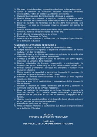 d) Mantener cerrada las aulas y ambientes en las horas y días no laborables.
e) Apoyar el desarrollo de actividades escolares especiales, instalando
escenografías, y otros en espacios y ambientes adecuados.
f) Custodiar los materiales de mantenimiento y limpieza a su cargo.
g) Realizar labores de conserjería, y seguridad orientando el ingreso y salida
de las personas, así como equipos, materiales y/o vehículos de la institución.
h) Llevar un cuaderno de incidencias que lo presentará mensualmente a la
Dirección y en caso de incidencias mayores comunicar por escrito de
inmediato.
i) Realizar el mantenimiento permanente de las áreas verdes de la institución
educativa, inclusive en las vacaciones del medio año.
j) Emitir informes correspondientes a su función.
k) Presentar su Plan Anual de Trabajo.
l) Otras actividades inherentes a sus funciones que designe el órgano Directivo
de la Institución Educativa.
FUNCIONES DEL PERSONAL DE SERVICIO III
Art. 26°- El Trabajador de servicio III tiene las siguientes funciones:
a) Cumple actividades de vigilancia y seguridad preferentemente en horario
nocturno y en días no laborables.
b) Custodiar locales y los bienes que existen en su interior de acuerdo a las
condiciones de seguridad y control establecidas.
c) Controlar y orientar el ingreso y salida de personas, así como equipos,
materiales y/o vehículos de la institución.
d) Realizar actividades de limpieza, conservación y mantenimiento de
infraestructura (aulas, ambientes y espacios) y equipamiento institucional.
e) Realizar rondas permanentes por todos los ambientes y espacios de la
institución educativa.
f) Operar equipos de seguridad y ascensores, transportando personas y/o
materiales en general de acuerdo a instrucciones.
g) Elaborar los informes correspondientes a su función y llevar registros
sencillos de documentos.
h) Controlar y velar por el mantenimiento y conservación de los equipos y/o
bienes de área.
i) Recabar la dotación de bienes requeridos por el área y coordinar el
suministro oportuno de los servicios necesarios.
j) Llevar un cuaderno de ocurrencias en su turno haciendo presente a la
Dirección cualquier hecho anormal siendo responsable de pérdidas y
perjuicios que se produzcan en su turno por descuido o negligencia en su
función.
k) Guardar reserva y confidencialidad en el desarrollo de sus labores, así como
en las gestiones y/o trámites encomendados.
l) Presentar su Plan Anual de Trabajo.
m) Otras actividades inherentes a sus funciones que designe el órgano Directivo
de la Institución Educativa.
TÍTULO III
PROCESO DE DIRECCIÓN Y LIDERAZGO
CAPÍTULO I
DESARROLLO DEL PLANEAMIENTO INSTITUCIONAL
 