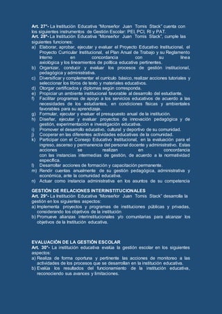 Art. 27°- La Institución Educativa “Monseñor Juan Tomis Stack” cuenta con
los siguientes instrumentos de Gestión Escolar: PEI, PCI, RI y PAT.
Art. 28º- La Institución Educativa “Monseñor Juan Tomis Stack”, cumple las
siguientes funciones:
a) Elaborar, aprobar, ejecutar y evaluar el Proyecto Educativo Institucional, el
Proyecto Curricular Institucional, el Plan Anual de Trabajo y su Reglamento
Interno en concordancia con su línea
axiológica y los lineamientos de política educativa pertinentes.
b) Organizar, conducir y evaluar los procesos de gestión institucional,
pedagógica y administrativa.
c) Diversificar y complementar el currículo básico, realizar acciones tutoriales y
seleccionar los libros de texto y materiales educativos.
d) Otorgar certificados y diplomas según corresponda.
e) Propiciar un ambiente institucional favorable al desarrollo del estudiante.
f) Facilitar programas de apoyo a los servicios educativos de acuerdo a las
necesidades de los estudiantes, en condiciones físicas y ambientales
favorables para su aprendizaje.
g) Formular, ejecutar y evaluar el presupuesto anual de la institución.
h) Diseñar, ejecutar y evaluar proyectos de innovación pedagógica y de
gestión, experimentación e investigación educativa.
i) Promover el desarrollo educativo, cultural y deportivo de su comunidad.
j) Cooperar en las diferentes actividades educativas de la comunidad.
k) Participar con el Consejo Educativo Institucional, en la evaluación para el
ingreso, ascenso y permanencia del personal docente y administrativo. Estas
acciones se realizan en concordancia
con las instancias intermedias de gestión, de acuerdo a la normatividad
específica.
l) Desarrollar acciones de formación y capacitación permanente.
m) Rendir cuentas anualmente de su gestión pedagógica, administrativa y
económica, ante la comunidad educativa.
n) Actuar como instancia administrativa en los asuntos de su competencia
GESTIÓN DE RELACIONES INTERINSTITUCIONALES
Art. 29°- La Institución Educativa “Monseñor Juan Tomis Stack” desarrolla la
gestión en los siguientes aspectos:
a) Implementa proyectos y programas de instituciones públicas y privadas,
considerando los objetivos de la institución
b) Promueve alianzas interinstitucionales y/o comunitarias para alcanzar los
objetivos de la Institución educativa.
EVALUACIÓN DE LA GESTIÓN ESCOLAR
Art. 30°- La institución educativa evalúa la gestión escolar en los siguientes
aspectos:
a) Realiza de forma oportuna y pertinente las acciones de monitoreo a las
actividades de los procesos que se desarrollan en la institución educativa.
b) Evalúa los resultados del funcionamiento de la institución educativa,
reconociendo sus avances y limitaciones.
 