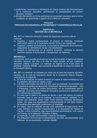 c) Implementa mecanismos y estrategias de mejora continua del funcionamiento
de la institución educativa, garantizando la sostenibilidad del servicio
educativo prestado.
d) Brinda información en forma periódicaa la comunidad educativa acerca de los
resultados de aprendizaje y gestión de la institución educativa.
TITULO IV
PROCESO DE DESARROLLO PEDAGÓGICO Y CONVIVENCIA ESCOLAR
CAPITULO I
GESTIÓN DE LA MATRÍCULA
Art. 31º- La institución educativa realiza las siguientes acciones para la
matrícula:
a) Organiza y realiza oportunamente el proceso de matrícula, brindando
información acerca de la trayectoria escolar de las y los estudiantes.
b) Organiza y realiza oportunamente el proceso de ratificación de la matrícula,
asegurando la permanencia de las y los estudiantes.
c) Asegura la permanencia en el sistema educativo, mediante la atención
oportuna durante el recibimiento y otorgamiento de traslados.
MATRÍCULA
La matrícula única escolar es el acto por el cual se formaliza el ingreso al sistema
educativo nacional, del niño o la niña en edad escolar, en una institución
educativa pública o privada. La matrícula se registra en la Ficha Única de
Matrícula mediante SIAGIE, que acompaña al estudiante en todos los niveles de
la Educación Básica.
Art. 32°- La matrícula se realizará por única vez al inicio del sistema educativo
peruano, en el nivel de Educación Inicial de la Educación Básica Regular,
considerando lo siguiente:
a) El acto de matrícula se realiza teniendo en cuenta la edad cronológica y con
la presencia del padre y/o madre o tutor.
b) Los datos personales del niño o la niña, para su matrícula, se acreditan con
la copia de la partida de nacimiento, Documento Nacional de Identidad – DNI
o Pasaporte. La falta de dichos documentos, no es impedimento para la
matrícula. El Director de la Institución Educativa coordinará su obtención con
las instituciones pertinentes.
c) En caso que el padre o la madre de familia o tutor del niño(a) no pudiera
presentar para el acto de la matrícula la documentación señalada en el
párrafo que antecede, podrá suplir dicha carencia mediante declaración
jurada, con cargo a la regularización correspondiente en una plazo máximo
de sesenta días calendario posteriores a la matrícula.
d) En ningún caso la matrícula escolar está supeditada al pago previo de la
cuota ordinaria y/o aportes extraordinarios a la Asociación de Padres de
Familia, u otros conceptos, bajo responsabilidad administrativa, civil o penal
del Director de la Institución Educativa Pública.
e) La matrícula no está condicionada a examen de ingreso.
f) Por delegación de funciones el departamento de notas, es responsable de la
Matrícula de los estudiantes mediante SIAGIE.
 