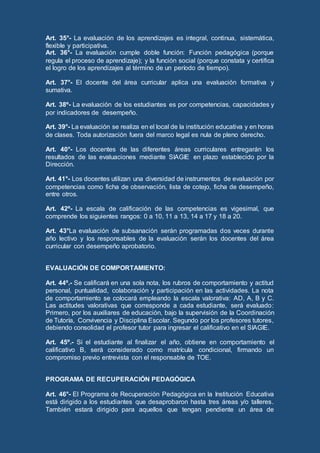 Art. 35°- La evaluación de los aprendizajes es integral, continua, sistemática,
flexible y participativa.
Art. 36°- La evaluación cumple doble función: Función pedagógica (porque
regula el proceso de aprendizaje); y la función social (porque constata y certifica
el logro de los aprendizajes al término de un período de tiempo).
Art. 37°- El docente del área curricular aplica una evaluación formativa y
sumativa.
Art. 38º- La evaluación de los estudiantes es por competencias, capacidades y
por indicadores de desempeño.
Art. 39°- La evaluación se realiza en el local de la institución educativa y en horas
de clases. Toda autorización fuera del marco legal es nula de pleno derecho.
Art. 40°- Los docentes de las diferentes áreas curriculares entregarán los
resultados de las evaluaciones mediante SIAGIE en plazo establecido por la
Dirección.
Art. 41°- Los docentes utilizan una diversidad de instrumentos de evaluación por
competencias como ficha de observación, lista de cotejo, ficha de desempeño,
entre otros.
Art. 42º- La escala de calificación de las competencias es vigesimal, que
comprende los siguientes rangos: 0 a 10, 11 a 13, 14 a 17 y 18 a 20.
Art. 43°La evaluación de subsanación serán programadas dos veces durante
año lectivo y los responsables de la evaluación serán los docentes del área
curricular con desempeño aprobatorio.
EVALUACIÓN DE COMPORTAMIENTO:
Art. 44º.- Se calificará en una sola nota, los rubros de comportamiento y actitud
personal, puntualidad, colaboración y participación en las actividades. La nota
de comportamiento se colocará empleando la escala valorativa: AD, A, B y C.
Las actitudes valorativas que corresponde a cada estudiante, será evaluado:
Primero, por los auxiliares de educación, bajo la supervisión de la Coordinación
de Tutoría, Convivencia y Disciplina Escolar. Segundo por los profesores tutores,
debiendo consolidad el profesor tutor para ingresar el calificativo en el SIAGIE.
Art. 45º.- Si el estudiante al finalizar el año, obtiene en comportamiento el
calificativo B, será considerado como matrícula condicional, firmando un
compromiso previo entrevista con el responsable de TOE.
PROGRAMA DE RECUPERACIÓN PEDAGÓGICA
Art. 46°- El Programa de Recuperación Pedagógica en la Institución Educativa
está dirigido a los estudiantes que desaprobaron hasta tres áreas y/o talleres.
También estará dirigido para aquellos que tengan pendiente un área de
 