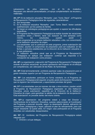 subsanación de años anteriores, con el fin de nivelarlos.
Requieren una atención personalizada y el apoyo complementario de recursos y
materiales.
Art. 47º- En la institución educativa “Monseñor Juan Tomis Stack” , el Programa
de Recuperación Pedagógica tiene las siguientes características:
a) Son temporales.
b) En la institución educativa “Monseñor Juan Tomis Stack”, tienen carácter
autofinanciado por los padres de familia.
c) Se basan en estrategias pedagógicas que ayuden a superar las dificultades
específicas.
d) El Programa de Recuperación Pedagógica se realiza durante las vacaciones
escolares: enero y febrero, tiene una duración de seis semanas como
mínimo, los estudiantes pueden asistir a
estos programas en su propia institución educativa u otra, con conocimiento
de la institución educativa de origen.
e) Los estudiantes que no participan en este programa, previa autorización del
Director, asumen el compromiso de prepararse para ser evaluados en las
fechas o periodos establecidos por la dirección de la institución educativa a
la que pertenecen.
f) La institución educativa prevé que en el Programa de Recuperación
Pedagógica se aplique una evaluación continua que responda a la
concepción de evaluación como proceso.
Art. 48º- La organización y ejecución del Programa de Recuperación Pedagógica
durante el periodo vacacional, es previa aprobación del Proyecto en el enfoque
por competencias, uso adecuado de las Rutas de Aprendizaje.
Art. 49º- Está terminantemente prohibido aperturar aulas de preparación para el
grado inmediato superior por ser Programa de Recuperación Pedagógica.
Art. 50º- Los estudiantes participan en forma voluntaria en el Programa de
Recuperación Pedagógicadel segundo al quinto grado de Educación Secundaria
que no lograron las competencias y capacidades previstas del grado.
Art. 51º- Los estudiantes que por razones de viaje u otros motivos, pueden asistir
al Programa de Recuperación Pedagógica organizado en otra Institución
Educativa, previa autorización expedida por la Dirección de la Institución
Educativa de origen, para garantizar la validez de la evaluación de recuperación.
Esta autorización no procede dentro del mismo distrito.
Art. 52º-La organización del programa estará a cargo del Director y
Subdirectores de la Institución Educativa, quienes seleccionarán al Coordinador
del Programa y personal docente, según su desempeño laboral, aplicación de
innovaciones pedagógicas y hayan aplicado el plan de reforzamiento para que
ningún estudiante se quede atrás. En ningún caso participarán en el Programa
docentes con estudiantes desaprobados.
Art. 53°- El monitoreo del Programa de Recuperación Pedagógica estará
integrado por:
 Director o al que delegue.
 