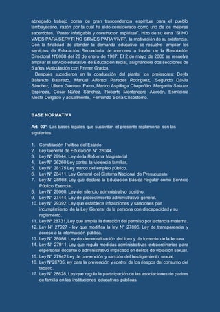 abnegado trabajo obras de gran trascendencia espiritual para el pueblo
lambayecano, razón por la cual ha sido considerado como uno de los mejores
sacerdotes, “Pastor infatigable y constructor espiritual”. Hizo de su lema “SI NO
VIVES PARA SERVIR NO SIRVES PARA VIVIR”, la motivación de su existencia.
Con la finalidad de atender la demanda educativa se resuelve ampliar los
servicios de Educación Secundaria de menores a través de la Resolución
Directoral Nº0088 del 26 de enero de 1987. El 2 de mayo de 2000 se resuelve
ampliar el servicio educativo de Educación Inicial, asignándole dos secciones de
5 años (Articulación con Primer Grado).
Después sucedieron en la conducción del plantel los profesores: Deyla
Balarezo Balarezo, Manuel Alfonso Paredes Rodríguez, Segundo Dávila
Sánchez, Ulises Guevara Paico, Marino Aspillaga Chapoñán, Margarita Salazar
Espinoza, César Núñez Sánchez, Roberto Montenegro Alarcón, Esmilcinia
Mesta Delgado y actualmente, Fernando Soria Crisóstomo.
BASE NORMATIVA
Art. 03°- Las bases legales que sustentan el presente reglamento son las
siguientes:
1. Constitución Política del Estado.
2. Ley General de Educación N° 28044.
3. Ley Nº 29944, Ley de la Reforma Magisterial
4. Ley N° 26260 Ley contra la violencia familiar.
5. Ley N° 28175 Ley marco del empleo público.
6. Ley N° 28411, Ley General del Sistema Nacional de Presupuesto.
7. Ley N° 28988, Ley que declara la Educación Básica Regular como Servicio
Público Esencial.
8. Ley N° 29060, Ley del silencio administrativo positivo.
9. Ley N° 27444, Ley de procedimiento administrativo general.
10. Ley N° 29392, Ley que establece infracciones y sanciones por
incumplimiento de la Ley General de la persona con discapacidad y su
reglamento.
11. Ley Nº 28731, Ley que amplía la duración del permiso por lactancia materna.
12. Ley N° 27927 - ley que modifica la ley N° 27806, Ley de transparencia y
acceso a la información pública.
13. Ley N° 28086, Ley de democratización del libro y de fomento de la lectura
14. Ley N° 27911, Ley que regula medidas administrativas extraordinarias para
el personal docente o administrativo implicado en delitos de violación sexual.
15. Ley N° 27942 Ley de prevención y sanción del hostigamiento sexual.
16. Ley N°28705, ley para la prevención y control de los riesgos del consumo del
tabaco.
17. Ley N° 28628, Ley que regula la participación de las asociaciones de padres
de familia en las instituciones educativas públicas.
 