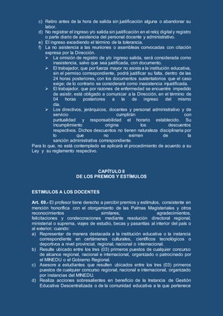 c) Retiro antes de la hora de salida sin justificación alguna o abandonar su
labor.
d) No registrar el ingreso y/o salida sin justificación en el reloj digital y registro
o parte diario de asistencia del personal docente y administrativo.
e) El ingreso excediendo el término de la tolerancia.
f) La no asistencia a las reuniones o asambleas convocadas con citación
expresa por la Dirección.
 La omisión de registro de y/o ingreso salida, será considerada como
inasistencia, salvo que sea justificada, con documento.
 El trabajador, que por fuerza mayor no asista a la institución educativa,
sin el permiso correspondiente, podrá justificar su falta, dentro de las
24 horas posteriores, con los documentos sustentatorios que el caso
exige; de lo contrario se considerará como inasistencia injustificada.
 El trabajador, que por razones de enfermedad se encuentre impedido
de asistir, está obligado a comunicar a la Dirección, en el término de
04 horas posteriores a la de ingreso del mismo
día.
 Los directivos, jerárquicos, docentes y personal administrativo y de
servicio cumplirán con
puntualidad y responsabilidad el horario establecido. Su
incumplimiento origina los descuentos
respectivos. Dichos descuentos no tienen naturaleza disciplinaria por
lo que no eximen de la
sanción administrativa correspondiente.
Para lo que, no está contemplado se aplicará el procedimiento de acuerdo a su
Ley y su reglamento respectivo.
CAPÍTULO II
DE LOS PREMIOS Y ESTÍMULOS
ESTIMULOS A LOS DOCENTES
Art. 69.- El profesor tiene derecho a percibir premios y estímulos, consistente en
mención honorífica con el otorgamiento de las Palmas Magisteriales y otros
reconocimientos similares, agradecimientos,
felicitaciones y condecoraciones mediante resolución directoral regional,
ministerial o suprema, viajes de estudio, becas y pasantías al interior del país o
al exterior; cuando:
a) Representar de manera destacada a la institución educativa o la instancia
correspondiente en certámenes culturales, científicos tecnológicos o
deportivos a nivel provincial, regional, nacional o internacional.
b) Resulte ubicado entre los tres (03) primeros puestos de cualquier concurso
de alcance regional, nacional e internacional, organizado o patrocinado por
el MINEDU o el Gobierno Regional.
c) Asesore a estudiantes que resulten ubicados entre los tres (03) primeros
puestos de cualquier concurso regional, nacional e internacional, organizado
por instancias del MINEDU.
d) Realiza acciones sobresalientes en beneficio de la Instancia de Gestión
Educativa Descentralizada o de la comunidad educativa a la que pertenece
 