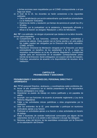 y dichas acciones sean respaldadas por el CONEI correspondiente o el que
haga sus veces.
e) A nivel de la I.E, los docentes se harán acreedores a los siguientes
estímulos:
 Oficio de felicitación por acción extraordinaria que benefician al estudiante
o a la Institución Educativa.
 Diploma de mérito y resolución por tiempo de servicios al cumplir los 25 y
30 años.
 Además, por la puntualidad en la asistencia y desempeño eficiente y
eficaz a la función se otorgará: Resolución u oficio de felicitación.
Art. 70°- Los estímulos se otorgan al personal que destaca en su labor docente,
en los casos siguientes:
a) Cumplimiento de sus funciones, conducta solidaridad, puntualidad y
práctica de valores. Estos pueden ser en forma escrita y en acto público
los cuales pueden ser otorgados por la Dirección del centro educativo,
CONEI, APAFA.
b) Resolución Directoral de felicitación otorgada por la Dirección; por labor
sobresaliente en beneficio de los estudiantes o la I.E. y según los
requisitos contemplados en la ley de reforma Magisterial y normatividad
vigente para ser reconocidos en el escalafón correspondiente previo
trámite de la Dirección. Serán entregados con ocasión del día del maestro.
c) Estímulos pecuniarios de acuerdo a la disponibilidad de recursos de la
institución.
CAPITULO III
PROHIBICIONES Y SANCIONES
PROHIBICIONES Y SANCIONES DEL PERSONAL DIRECTIVO Y
JERÁRQUICO
Art. 71º-El personal Directivo, Jerárquico, y coordinadores están prohibidos de:
a) Iniciar el año académico sin la debida presentación de los documentos
técnico pedagógico a su cargo.
b) Abandonar su puesto de trabajo sin motivo justificado y sin papeleta de
salida.
c) Incumplir con sus funciones de acuerdo al presente reglamento y Ley de la
Reforma Magisterial.
d) Faltar a las actividades cívicas patrióticas u otras programadas por la
institución.
e) Usar los ambientes de la I.E. para desarrollar o participar en reuniones
particulares ajenas a su función.
f) Participar en actividades ajenas a su función u otras actividades en horario
de trabajo.
g) Faltar a reuniones de carácter institucional convocados por alguno de los
estamentos de la I.E o no asistir a otra institución a la que fue delegado.
h) Retirarse antes del término de las asambleas convocadas por la Dirección
sin la autorización del Director.
 