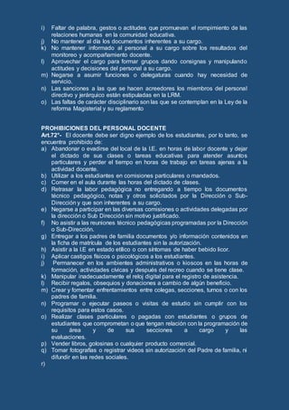 i) Faltar de palabra, gestos o actitudes que promuevan el rompimiento de las
relaciones humanas en la comunidad educativa.
j) No mantener al día los documentos inherentes a su cargo.
k) No mantener informado al personal a su cargo sobre los resultados del
monitoreo y acompañamiento docente.
l) Aprovechar el cargo para formar grupos dando consignas y manipulando
actitudes y decisiones del personal a su cargo.
m) Negarse a asumir funciones o delegaturas cuando hay necesidad de
servicio.
n) Las sanciones a las que se hacen acreedores los miembros del personal
directivo y jerárquico están estipuladas en la LRM.
o) Las faltas de carácter disciplinario son las que se contemplan en la Ley de la
reforma Magisterial y su reglamento
PROHIBICIONES DEL PERSONAL DOCENTE
Art.72°- El docente debe ser digno ejemplo de los estudiantes, por lo tanto, se
encuentra prohibido de:
a) Abandonar o evadirse del local de la I.E. en horas de labor docente y dejar
el dictado de sus clases o tareas educativas para atender asuntos
particulares y perder el tiempo en horas de trabajo en tareas ajenas a la
actividad docente.
b) Utilizar a los estudiantes en comisiones particulares o mandados.
c) Comer en el aula durante las horas del dictado de clases.
d) Retrasar la labor pedagógica no entregando a tiempo los documentos
técnico pedagógico, notas y otros solicitados por la Dirección o Sub-
Dirección y que son inherentes a su cargo.
e) Negarse a participar en las diversas comisiones o actividades delegadas por
la dirección o Sub Dirección sin motivo justificado.
f) No asistir a las reuniones técnico pedagógicas programadas por la Dirección
o Sub-Dirección.
g) Entregar a los padres de familia documentos y/o información contenidos en
la ficha de matrícula de los estudiantes sin la autorización.
h) Asistir a la I.E en estado etílico o con síntomas de haber bebido licor.
i) Aplicar castigos físicos o psicológicos a los estudiantes.
j) Permanecer en los ambientes administrativos o kioscos en las horas de
formación, actividades cívicas y después del recreo cuando se tiene clase.
k) Manipular inadecuadamente el reloj digital para el registro de asistencia.
l) Recibir regalos, obsequios y donaciones a cambio de algún beneficio.
m) Crear y fomentar enfrentamientos entre colegas, secciones, turnos o con los
padres de familia.
n) Programar o ejecutar paseos o visitas de estudio sin cumplir con los
requisitos para estos casos.
o) Realizar clases particulares o pagadas con estudiantes o grupos de
estudiantes que comprometan o que tengan relación con la programación de
su área y de sus secciones a cargo y las
evaluaciones.
p) Vender libros, golosinas o cualquier producto comercial.
q) Tomar fotografías o registrar videos sin autorización del Padre de familia, ni
difundir en las redes sociales.
r)
 