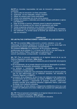Art.72°Los docentes responsables del aula de innovación pedagógica están
prohibidos:
a) Usar la sala de innovación con fines personales.
b) Usufructuar con los materiales, bienes o equipos.
c) Utilizar los equipos para Cursos particulares.
d) Cobrar a los estudiantes por el uso de los equipos.
e) Emplear los equipos y materiales para realizar trabajos particulares o ajenos
a la Institución.
f) Dejar de brindar el servicio, debiendo prever la atención permanente.
g) Cobrar a los docentes por los cursos de capacitación que dicten.
h) Vender programas educativos a los docentes o estudiantes.
i) Abandonar el aula de innovación pedagógica para realizar otras actividades.
j) Ser indiferente y no brindar apoyo al docente que desarrolla su clase en el
aula de innovación.
CAPITULO IV
DE LAS FALTAS O INFRACCIONES Y SANCIONES DE LOS DOCENTES
Art. 73°- Se considera falta a toda acción u omisión, voluntaria o no, que
contravenga los deberes señalados en el artículo 40 de la Ley, dando lugar a la
aplicación de la sanción administrativa correspondiente.
Se considera infracción a la vulneración de los principios, deberes y
prohibiciones de los artículos 6, 7 y 8 de la Ley Nº 27815 – Ley del Código de
Ética de la Función Pública, dando lugar a la aplicación de la
sanción administrativa correspondiente. Constituyen faltas:
Art. 74°- Para el personal comprendido en el régimen laboral de la Ley de
Reforma Magisterial constituyen faltas leves:
a) El incumplimiento del cronograma establecido para el desarrollo del programa
curricular.
b) El incumplimiento de la jornada laboral en la que se desempeña el profesor,
sin perjuicio del descuento remunerativo correspondiente.
c) La tardanza o inasistencia injustificada, sin perjuicio del descuento
remunerativo correspondiente.
d) La inasistencia injustificada a las actividades de formación en servicio para las
que ha sido seleccionado por su institución educativa, red educativa, el
Gobierno Regional o el MINEDU.
e) La evasión de su obligación, de ser el caso, de colaborar en las evaluaciones
de rendimiento de los estudiantes que realiza el MINEDU, de participar en la
formulación, ejecución y seguimiento al proyecto educativo institucional,
proyecto curricular de la institución educativa, reglamento interno y plan anual
de trabajo de la institución educativa.
f) Incumplimiento de otros deberes u obligaciones establecidos en la Ley y que
puedan ser calificados como leves o faltas que no pueden ser calificadas como
leve.
Art. 75°- Para el personal comprendido en el régimen laboral de la Ley de
Reforma Magisterial constituyen faltas graves:
a) Causar perjuicio al estudiante y/o a la institución educativa.
 