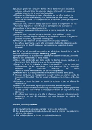 b) Ejecutar, promover o encubrir, dentro o fuera de la institución educativa,
actos de violencia física, de calumnia, injuria o difamación, en agravio de
cualquier miembro de la comunidad educativa.
c) Realizar actividades comerciales o lucrativas, en beneficio propio o de
terceros, aprovechando el cargo o la función que se tiene dentro de la
institución educativa, con excepción de las actividades que tengan objetivos
académicos.
d) Realizar en su centro de trabajo actividades ajenas al cumplimiento de sus
funciones de profesor o directivo, sin la correspondiente autorización.
e) Abandonar el cargo injustificadamente.
f) Interrumpir u oponerse deliberadamente al normal desarrollo del servicio
educativo.
g) Realizar en su centro de trabajo actividades de proselitismo político
partidario en favor de partidos políticos, movimientos, alianzas o dirigencias
políticas nacionales, regionales o municipales.
h) Otras que se establecen en las disposiciones legales pertinentes.
i) El profesor que incurre en una falta o infracción, habiendo sido sancionado
previamente en dos (2) ocasiones con suspensión, es pasible de cese
temporal.
Art. 76°- Para el personal comprendido en el régimen laboral de la Ley de
Reforma Magisterial constituyen faltas muy graves:
a) No presentarse a la evaluación de desempeño docente sin causa justificada.
b) Haber sido condenado por delito doloso.
c) Haber sido condenado por delito contra la libertad sexual, apología del
terrorismo o delito de terrorismo y sus formas agravadas.
d) Incurrir en actos de violencia o causar grave perjuicio contra los derechos
fundamentales de los estudiantes y otros miembros de la comunidad
educativa y/o institución educativa, así como
impedir el normal funcionamiento de los servicios públicos.
e) Maltratar física o psicológicamente al estudiante causando daño grave.
f) Realizar conductas de hostigamiento sexual y actos que atenten contra la
integridad, indemnidad y libertad sexual tipificados como delitos en el Código
Penal.
g) Concurrir al centro de trabajo en estado de ebriedad o bajo los efectos de
alguna droga.
h) Inducir a los estudiantes a participar en marchas de carácter político.
i) Incurrir en reincidencia la inasistencia injustificada al centro de trabajo por más
de tres (3) días consecutivos o cinco (5) discontinuos en un período de dos
(2) meses.
j) El profesor que incurre en una falta o infracción, habiendo sido sancionado
previamente en dos (2) ocasiones con cese temporal, es pasible de
destitución.
Además, constituyen faltas:
a) El incumplimiento al cargo asignado y al presente reglamento.
b) Los dispuestos por la normatividad vigente ley de la reforma y su reglamento
régimen disciplinario.
c) Dar mal ejemplo con actitudes impropias del educador.
 