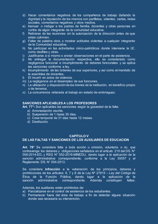 d) Hacer comentarios negativos de los compañeros de trabajo dañando la
dignidad y la reputación de los mismos con panfletos, volantes, cartas, redes
sociales, comentarios negativos y otros medios.
e) Insinuar o instigar a los padres de familia, docentes y otras personas en
contra de algún integrante de la comunidad educativa.
f) Retirarse de las reuniones sin la autorización de la dirección antes de que
estas culminen.
g) Faltar de palabra obra, o mostrar actitudes violentas a cualquier integrante
de la Comunidad educativa.
h) No participar en las actividades cívico-patrióticos donde interviene la I.E.
como desfiles y otras.
i) Justificarse a sí mismo o anotar observaciones en el parte de asistencia.
j) No entregar la documentación respectiva, ello es considerado como
negligencia funcional e incumplimiento de deberes funcionales y se aplica
las sanciones conforme a ley.
k) Incumplimiento de las órdenes de sus superiores, y así como el mandato de
la asamblea de docentes.
l) El incurrir en actos de violencia.
m) La negligencia en el desempleo de sus funciones.
n) La utilización y disposiciónde los bienes de la institución, en beneficio propio
o de terceros.
o) La concurrencia reiterada al trabajo en estado de embriaguez.
SANCIONES APLICABLES A LOS PROFESORES
Art. 77°- Son aplicables las sanciones según la gravedad de la falta:
a) Amonestación escrita.
b) Suspensión de 1 hasta 30 días.
c) Cese temporal de 31 días hasta 12 meses.
d) Destitución.
CAPÍTULO V
DE LAS FALTAS Y SANCIONES DE LOS AUXILIARES DE EDUCACION
Art. 78° Se considera falta a toda acción u omisión, voluntaria o no, que
contravenga los deberes y obligaciones señalados en el artículo 219 del DS. N°
008-2014-ED, y RSG N° 052-2016-MINEDU, dando lugar a la aplicación de la
sanción administrativa correspondiente, conforme a la Ley 30057 y el
Reglamento DS. N° 004-2013.
Se considera infracción a la vulneración de los principios, deberes y
prohibiciones de los artículos 6, 7 y 8 de la Ley Nº 27815 – Ley del Código de
Ética de la Función Pública, dando lugar a la aplicación de la
sanción administrativa correspondiente. Además constituyen faltas:
Además, los auxiliares están prohibidos de:
a) Parcializarse en el control de asistencia de los estudiantes.
b) Permanecer fuera del área de trabajo a fin de detectar alguna situación
donde sea necesaria su intervención.
 