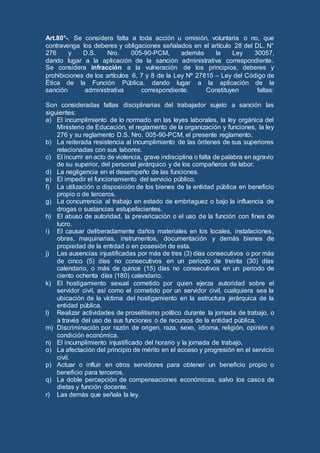 Art.80°-. Se considera falta a toda acción u omisión, voluntaria o no, que
contravenga los deberes y obligaciones señalados en el artículo 28 del DL. N°
276 y D.S. Nro. 005-90-PCM, además la Ley 30057,
dando lugar a la aplicación de la sanción administrativa correspondiente.
Se considera infracción a la vulneración de los principios, deberes y
prohibiciones de los artículos 6, 7 y 8 de la Ley Nº 27815 – Ley del Código de
Ética de la Función Pública, dando lugar a la aplicación de la
sanción administrativa correspondiente. Constituyen faltas:
Son consideradas faltas disciplinarias del trabajador sujeto a sanción las
siguientes:
a) El incumplimiento de lo normado en las leyes laborales, la ley orgánica del
Ministerio de Educación, el reglamento de la organización y funciones, la ley
276 y su reglamento D.S. Nro. 005-90-PCM, el presente reglamento.
b) La reiterada resistencia al incumplimiento de las órdenes de sus superiores
relacionadas con sus labores.
c) El incurrir en acto de violencia, grave indisciplina o falta de palabra en agravio
de su superior, del personal jerárquico y de los compañeros de labor.
d) La negligencia en el desempeño de las funciones.
e) El impedir el funcionamiento del servicio público.
f) La utilización o disposición de los bienes de la entidad pública en beneficio
propio o de terceros.
g) La concurrencia al trabajo en estado de embriaguez o bajo la influencia de
drogas o sustancias estupefacientes.
h) El abuso de autoridad, la prevaricación o el uso de la función con fines de
lucro.
i) El causar deliberadamente daños materiales en los locales, instalaciones,
obras, maquinarias, instrumentos, documentación y demás bienes de
propiedad de la entidad o en posesión de esta.
j) Las ausencias injustificadas por más de tres (3) días consecutivos o por más
de cinco (5) días no consecutivos en un periodo de treinta (30) días
calendario, o más de quince (15) días no consecutivos en un periodo de
ciento ochenta días (180) calendario.
k) El hostigamiento sexual cometido por quien ejerza autoridad sobre el
servidor civil, así como el cometido por un servidor civil, cualquiera sea la
ubicación de la víctima del hostigamiento en la estructura jerárquica de la
entidad pública.
l) Realizar actividades de proselitismo político durante la jornada de trabajo, o
a través del uso de sus funciones o de recursos de la entidad pública.
m) Discriminación por razón de origen, raza, sexo, idioma, religión, opinión o
condición económica.
n) El incumplimiento injustificado del horario y la jornada de trabajo.
o) La afectación del principio de mérito en el acceso y progresión en el servicio
civil.
p) Actuar o influir en otros servidores para obtener un beneficio propio o
beneficio para terceros.
q) La doble percepción de compensaciones económicas, salvo los casos de
dietas y función docente.
r) Las demás que señala la ley.
 
