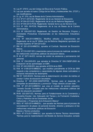 18. Ley N° 27815, Ley del Código de Ética de la Función Pública.
19. Ley que aprueba el nuevo Código de los Niños y Adolescentes Nro. 27337 y
sus modificatorias
20. D. Lg. N° 276, Ley de Bases de la Carrera Administrativa.
21. D.S. Nº 011-2012-ED, Reglamento de la Ley General de Educación.
22. D.S. Nº 004-2013-ED, Reglamento de la Ley de Reforma Magisterial.
23. D.S. Nº 040-2014-PCM, Reglamento General de la Ley de Servicio Civil.
24. D.S. N° 005- 90-PCM, Reglamento de la Ley de Bases de la Carrera
Administrativa.
25. D.S. Nº 028-2007-ED, Reglamento de Gestión de Recursos Propios y
Actividades Productivas Empresariales en las Instituciones Educativas
Públicas.
26. D.S. Nº 008-2014-MINEDU, Modifica artículos y disposiciones del
Reglamento de la Ley Nº 29944, Ley de Reforma Magisterial, aprobado por
Decreto Supremo Nº 004-2013-ED
27. RM. N° 281-2016-MINEDU, aprueba el Currículo Nacional de Educación
Básica.
28. R.M. Nº 516-2007-ED, Lineamientos para el proceso de matrícula escolar en
las instituciones educativas públicas de educación básica.
29. R. M. N° 0571-94-ED. normas de control de asistencia y permanencia del
personal.
30. R.M. N° 234-2005-ED, que aprueba la Directiva N° 004-VMGP-2005 de
Evaluación de los aprendizajes en EBR.
31. R.M. Nº 440-2008-ED, que aprueba el DCN de la EBR.
32. R.M. N° 0199-2015-MINEDU, que modifica parcialmente el DCN de EBR
respecto a las competencia y capacidades de algunas áreas curriculares e
incorpora indicadores de desempeño.
33. RM N° 1225-85-ED, Normas para la determinación de orden de méritos al
concluir 5 años de educación secundaria.
34. Directiva N° 001-2006-VMGP/DITOE, Normas para el desarrollo de
campañas de sensibilización y promoción “Tengo derecho al buen trato ”
35. R.M. Nº 451-2014-MINEDU que crea el modelo de servicio educativo
“Jornada Escolar Completa para las instituciones educativas públicas del
nivel de educación secundaria”
36. RVM. 022-2007-ED, Normas para el Fortalecimiento de la Convivencia y
Disciplina Escolar, Uso Adecuado del Tiempo y la Formación Ciudadana,
Cívica y Patriótica de los Estudiantes de las
Instituciones y Programas de la Educación Básica”
37. RSG. Nº 1825-2014-MINEDU, que aprueba las Normas para el proceso de
racionalización de plazas de personal docente, directivo y jerárquico en las
instituciones educativas públicas de Educación
Básica y Técnico productiva.
38. RSG. Nº 073-2017-MINEDU, que aprueba la Norma Técnica denominada
“Normas para la implementación del Modelo de Servicio Educativo Jornada
 