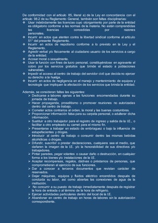 De conformidad con el artículo 85, literal a) de la Ley en concordancia con el
artículo 98.2 de su Reglamento General, también son faltas disciplinarias:
 Usar indebidamente las licencias cuyo otorgamiento por parte de la entidad
es obligatorio conforme a las normas de la materia. No están comprendidas
las licencias concedidas por razones
personales.
 Incurrir en actos que atenten contra la libertad sindical conforme al artículo
51° del presente Reglamento.
 Incurrir en actos de nepotismo conforme a lo previsto en la Ley y el
Reglamento.
 Agredir verbal y/o físicamente al ciudadano usuario de los servicios a cargo
de la entidad.
 Acosar moral o sexualmente.
 Usar la función con fines de lucro personal, constituyéndose en agravante el
cobro por los servicios gratuitos que brinde el estado a poblaciones
vulnerables.
 Impedir el acceso al centro de trabajo del servidor civil que decida no ejercer
su derecho a la huelga.
 Incurrir en actos de negligencia en el manejo y mantenimiento de equipos y
tecnología que impliquen la afectación de los servicios que brinda la entidad.
Además, se consideran faltas las siguientes:
 Dedicarse a labores ajenas a las funciones encomendadas durante su
jornada de trabajo.
 Hacer propaganda, proselitismo o promover reuniones no autorizadas
dentro del centro de trabajo.
 Cometer actos contrarios al orden, la moral y las buenas costumbres.
 Proporcionar información falsa para su carpeta personal, o adulterar dicha
información.
 Sustituir a otro trabajador para el registro de ingreso y salida de la I.E., o
facilitar a otro empleado su carnet para el mismo fin.
 Presentarse a trabajar en estado de embriaguez o bajo la influencia de
estupefacientes y drogas.
 Introducir al centro de trabajo o consumir dentro las mismas bebidas
alcohólicas o drogas.
 Difundir, suscribir o prestar declaraciones, cualquiera sea el medio, que
dañaren la imagen de la I.E. y/o la honorabilidad de sus directivos y/o
trabajadores.
 Pintar paredes, pegar volantes o causar daño o destrucción, en cualquier
forma a los bienes y/o instalaciones de la I.E.
 Aceptar recompensas, regalos, dádivas o préstamos de personas, que
comprometieran el ejercicio de sus funciones.
 Dar a conocer a terceros documentos que revistan carácter de
reservados.
 Dejar máquinas, equipos y fluidos eléctrico encendidos después de
concluida su labor, así como abiertas las conexiones de agua de la
institución.
 No concurrir a su puesto de trabajo inmediatamente después de registrar
la hora de entrada o al término de la hora de refrigerio.
 Ejercer actividades particulares dentro del local de la I.E.
 Abandonar en centro de trabajo en horas de labores sin la autorización
correspondiente.
 