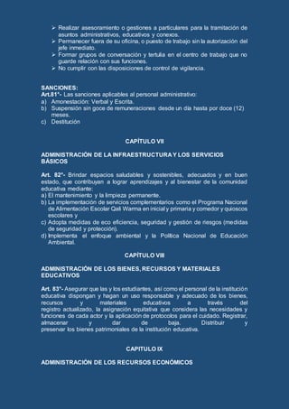  Realizar asesoramiento o gestiones a particulares para la tramitación de
asuntos administrativos, educativos y conexos.
 Permanecer fuera de su oficina, o puesto de trabajo sin la autorización del
jefe inmediato.
 Formar grupos de conversación y tertulia en el centro de trabajo que no
guarde relación con sus funciones.
 No cumplir con las disposiciones de control de vigilancia.
SANCIONES:
Art.81°- Las sanciones aplicables al personal administrativo:
a) Amonestación: Verbal y Escrita.
b) Suspensión sin goce de remuneraciones desde un día hasta por doce (12)
meses.
c) Destitución
CAPÍTULO VII
ADMINISTRACIÓN DE LA INFRAESTRUCTURA Y LOS SERVICIOS
BÁSICOS
Art. 82°- Brindar espacios saludables y sostenibles, adecuados y en buen
estado, que contribuyan a lograr aprendizajes y al bienestar de la comunidad
educativa mediante:
a) El mantenimiento y la limpieza permanente.
b) La implementación de servicios complementarios como el Programa Nacional
de Alimentación Escolar Qali Warma en inicial y primaria y comedor y quioscos
escolares y
c) Adopta medidas de eco eficiencia, seguridad y gestión de riesgos (medidas
de seguridad y protección).
d) Implementa el enfoque ambiental y la Política Nacional de Educación
Ambiental.
CAPÍTULO VIII
ADMINISTRACIÓN DE LOS BIENES, RECURSOS Y MATERIALES
EDUCATIVOS
Art. 83°- Asegurar que las y los estudiantes, así como el personal de la institución
educativa dispongan y hagan un uso responsable y adecuado de los bienes,
recursos y materiales educativos a través del
registro actualizado, la asignación equitativa que considera las necesidades y
funciones de cada actor y la aplicación de protocolos para el cuidado. Registrar,
almacenar y dar de baja. Distribuir y
preservar los bienes patrimoniales de la institución educativa.
CAPITULO IX
ADMINISTRACIÓN DE LOS RECURSOS ECONÓMICOS
 