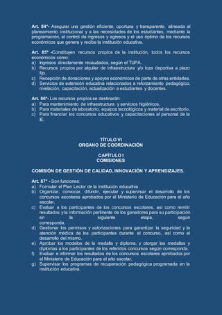 Art. 84°- Asegurar una gestión eficiente, oportuna y transparente, alineada al
planeamiento institucional y a las necesidades de los estudiantes, mediante la
programación, el control de ingresos y egresos y el uso óptimo de los recursos
económicos que genera y recibe la institución educativa.
Art. 85º -Constituyen recursos propios de la institución, todos los recursos
económicos como:
a) Ingresos directamente recaudados, según el TUPA.
b) Recursos propios por alquiler de infraestructura y/o loza deportiva a plazo
fijo.
c) Recepción de donaciones y apoyos económicos de parte de otras entidades.
d) Servicios de extensión educativa relacionados a reforzamiento pedagógico,
nivelación, capacitación, actualización a estudiantes y docentes.
Art. 86º- Los recursos propios se destinarán:
a) Para mantenimiento de infraestructura y servicios higiénicos.
b) Para materiales de laboratorio, equipos tecnológicos y material de escritorio.
c) Para financiar los concursos educativos y capacitaciones al personal de la
IE.
TÍTULO VI
ORGANO DE COORDINACIÓN
CAPÍTULO I
COMISIONES
COMISIÓN DE GESTIÓN DE CALIDAD, INNOVACIÓN Y APRENDIZAJES.
Art. 87° - Son funciones:
a) Formular el Plan Lector de la institución educativa
b) Organizar, convocar, difundir, ejecutar y supervisar el desarrollo de los
concursos escolares aprobados por el Ministerio de Educación para el año
escolar.
c) Evaluar a los participantes de los concursos escolares, así como remitir
resultados y la información pertinente de los ganadores para su participación
en la siguiente etapa, según
corresponda.
d) Gestionar los permisos y autorizaciones para garantizar la seguridad y la
atención médica de los participantes durante el concurso, así como el
desarrollo del mismo.
e) Aprobar los modelos de la medalla y diploma, y otorgar las medallas y
diplomas a los participantes de los referidos concursos según corresponda.
f) Evaluar e informar los resultados de los concursos escolares aprobados por
el Ministerio de Educación para el año escolar.
g) Supervisar los programas de recuperación pedagógica programada en la
institución educativa.
 