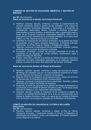 COMISIÓN DE GESTIÓN DE CIUDADANÍA AMBIENTAL Y GESTIÓN DE
RIESGOS.
Art. 88° -Son funciones:
Sobre las acciones de la Gestión del Enfoque Ambiental:
a) Planificar, organizar, ejecutar, monitorear y evaluar la implementación de
acciones educativas desde la gestión escolar orientada a una mejora del
entorno educativo (ambientes saludables y sostenibles) y al desarrollo de
competencias, capacidades, valores, actitudes y prácticas ambientales
(relacionadas a cambio climático, ecoeficiencia, salud y gestión del riesgo) a
través de los Proyectos Educativos Ambientales Integrados (PEAi), con la
participación de los miembros de la comunidad educativa, en el marco de la
Política y el Plan Nacional de Educación Ambiental.
b) Garantizar la incorporación del enfoque ambiental y de la gestión del riesgo
de desastres, en el Proyecto Educativo Institucional, el Proyecto Curricular
Institucional, en el Plan Anual de Trabajo y el Reglamento Interno.
c) Organizar y promover la participación de los estudiantes, docentes y padres
de familia en las acciones de educación ambiental
d) Acompañar, monitorear y evaluar las acciones propuestas en el plan de
actividades de las Brigadas de: cambio climático, ecoeficiencia, salud y
gestión del riesgo de desastres.
e) Evaluar, determinar y reportar a la Unidad de Gestión Educativa Local de su
jurisdicción, los logros ambientales alcanzados por la institución educativa
pública y privada en el marco de la aplicación del enfoque ambiental.
Sobre las acciones de Gestión de Riesgo de Desastres:
a) Planificar, organizar, ejecutar, monitorear y evaluar las acciones de Gestión
del Riesgo de Desastres que son de responsabilidad sectorial en el marco
del Plan Nacional de Prevención y Atención de Desastres.
b) Elaborar el Plan de Contingencia con el asesoramiento y apoyo con el Centro
de Operaciones de Emergencia (COE) correspondiente.
c) Organizar y promover la participación de los estudiantes, docentes y padres
de familia en la Gestión del Riesgo de Desastres.
d) Desarrollar acciones de capacitación en Gestión del Riesgo de Desastres en
coordinación con la Unidad de Gestión Educativa Local y con el apoyo de las
Oficinas de Defensa Civil e instituciones especializadas.
e) Organizar, ejecutar y evaluar la realización de los simulacros a realizar de
acuerdo a la realidad fenomenológica de la zona con asesoramiento de la
Unidad de Gestión Educativa Local y con apoyo de los Comités de Defensa
Civil, de acuerdo al cronograma aprobado por el Ministerio de Educación.
COMITÉ DE GESTIÓN DE CONVIVENCIA, TUTORÍA E INCLUSIÓN
EDUCATIVA.
Art. 89°- Son funciones:
a) Planificar, elaborar, ejecutar, monitorear y evaluar el Plan de Tutoría,
Orientación Educativa y Convivencia Escolar, en función al diagnóstico de
necesidades de orientación de las y los estudiantes, el Proyecto Educativo
Local y Regional si lo hubiera.
 