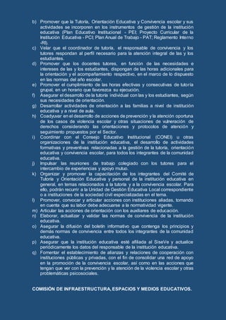 b) Promover que la Tutoría, Orientación Educativa y Convivencia escolar y sus
actividades se incorporen en los instrumentos de gestión de la institución
educativa (Plan Educativo Institucional - PEI; Proyecto Curricular de la
Institución Educativa - PCI; Plan Anual de Trabajo - PAT; Reglamento Interno
-RI).
c) Velar que el coordinador de tutoría, el responsable de convivencia y los
tutores respondan al perfil necesario para la atención integral de las y los
estudiantes.
d) Promover que los docentes tutores, en función de las necesidades e
intereses de las y los estudiantes, dispongan de las horas adicionales para
la orientación y el acompañamiento respectivo, en el marco de lo dispuesto
en las normas del año escolar.
e) Promover el cumplimiento de las horas efectivas y consecutivas de tutoría
grupal, en un horario que favorezca su ejecución.
f) Asegurar el desarrollo de la tutoría individual con las y los estudiantes, según
sus necesidades de orientación.
g) Desarrollar actividades de orientación a las familias a nivel de institución
educativa y a nivel de aula.
h) Coadyuvar en el desarrollo de acciones de prevención y la atención oportuna
de los casos de violencia escolar y otras situaciones de vulneración de
derechos considerando las orientaciones y protocolos de atención y
seguimiento propuestos por el Sector.
i) Coordinar con el Consejo Educativo Institucional (CONEI) u otras
organizaciones de la institución educativa, el desarrollo de actividades
formativas y preventivas relacionadas a la gestión de la tutoría, orientación
educativa y convivencia escolar, para todos los integrantes de la comunidad
educativa.
j) Impulsar las reuniones de trabajo colegiado con los tutores para el
intercambio de experiencias y apoyo mutuo.
k) Organizar y promover la capacitación de los integrantes del Comité de
Tutoría y Orientación Educativa y personal de la institución educativa en
general, en temas relacionados a la tutoría y a la convivencia escolar. Para
ello, podrán recurrir a la Unidad de Gestión Educativa Local correspondiente
o a instituciones de la sociedad civil especializadas en el tema.
l) Promover, convocar y articular acciones con instituciones aliadas, tomando
en cuenta que su labor debe adecuarse a la normatividad vigente.
m) Articular las acciones de orientación con los auxiliares de educación.
n) Elaborar, actualizar y validar las normas de convivencia de la institución
educativa.
o) Asegurar la difusión del boletín informativo que contenga los principios y
demás normas de convivencia entre todos los integrantes de la comunidad
educativa.
p) Asegurar que la institución educativa esté afiliada al SiseVe y actualice
periódicamente los datos del responsable de la institución educativa.
q) Fomentar el establecimiento de alianzas y relaciones de cooperación con
instituciones públicas y privadas, con el fin de consolidar una red de apoyo
en la promoción de la convivencia escolar, así como en las acciones que
tengan que ver con la prevención y la atención de la violencia escolar y otras
problemáticas psicosociales.
COMISIÓN DE INFRAESTRUCTURA, ESPACIOS Y MEDIOS EDUCATIVOS.
 
