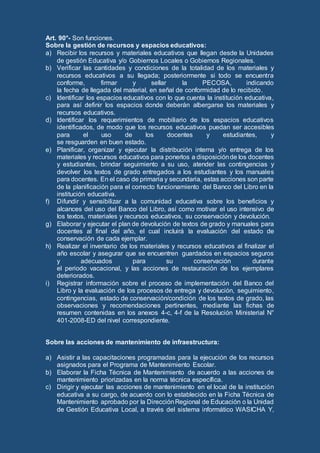 Art. 90°- Son funciones.
Sobre la gestión de recursos y espacios educativos:
a) Recibir los recursos y materiales educativos que llegan desde la Unidades
de gestión Educativa y/o Gobiernos Locales o Gobiernos Regionales.
b) Verificar las cantidades y condiciones de la totalidad de los materiales y
recursos educativos a su llegada; posteriormente si todo se encuentra
conforme, firmar y sellar la PECOSA, indicando
la fecha de llegada del material, en señal de conformidad de lo recibido.
c) Identificar los espacios educativos con lo que cuenta la institución educativa,
para así definir los espacios donde deberán albergarse los materiales y
recursos educativos.
d) Identificar los requerimientos de mobiliario de los espacios educativos
identificados, de modo que los recursos educativos puedan ser accesibles
para el uso de los docentes y estudiantes, y
se resguarden en buen estado.
e) Planificar, organizar y ejecutar la distribución interna y/o entrega de los
materiales y recursos educativos para ponerlos a disposiciónde los docentes
y estudiantes, brindar seguimiento a su uso, atender las contingencias y
devolver los textos de grado entregados a los estudiantes y los manuales
para docentes. En el caso de primaria y secundaria, estas acciones son parte
de la planificación para el correcto funcionamiento del Banco del Libro en la
institución educativa.
f) Difundir y sensibilizar a la comunidad educativa sobre los beneficios y
alcances del uso del Banco del Libro, así como motivar el uso intensivo de
los textos, materiales y recursos educativos, su conservación y devolución.
g) Elaborar y ejecutar el plan de devolución de textos de grado y manuales para
docentes al final del año, el cual incluirá la evaluación del estado de
conservación de cada ejemplar.
h) Realizar el inventario de los materiales y recursos educativos al finalizar el
año escolar y asegurar que se encuentren guardados en espacios seguros
y adecuados para su conservación durante
el periodo vacacional, y las acciones de restauración de los ejemplares
deteriorados.
i) Registrar información sobre el proceso de implementación del Banco del
Libro y la evaluación de los procesos de entrega y devolución, seguimiento,
contingencias, estado de conservación/condición de los textos de grado, las
observaciones y recomendaciones pertinentes, mediante las fichas de
resumen contenidas en los anexos 4-c, 4-f de la Resolución Ministerial N°
401-2008-ED del nivel correspondiente.
Sobre las acciones de mantenimiento de infraestructura:
a) Asistir a las capacitaciones programadas para la ejecución de los recursos
asignados para el Programa de Mantenimiento Escolar.
b) Elaborar la Ficha Técnica de Mantenimiento de acuerdo a las acciones de
mantenimiento priorizadas en la norma técnica específica.
c) Dirigir y ejecutar las acciones de mantenimiento en el local de la institución
educativa a su cargo, de acuerdo con lo establecido en la Ficha Técnica de
Mantenimiento aprobado por la DirecciónRegional de Educación o la Unidad
de Gestión Educativa Local, a través del sistema informático WASICHA Y,
 